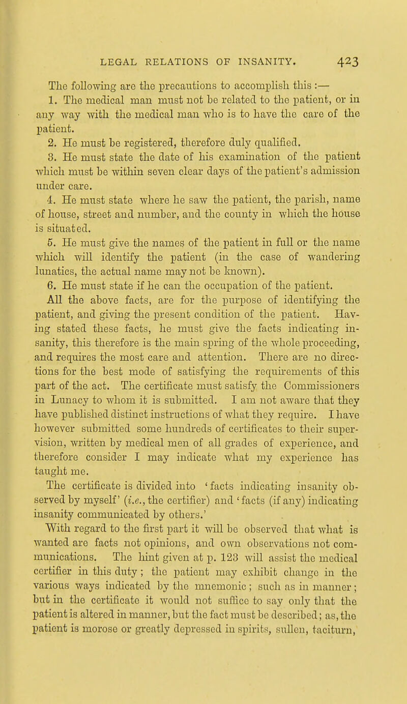 The following are tlie precautions to accomplisli this :— 1. The medical man must not be related to the patient, or in any way with the medical man who is to have the care of the patient. 2. Ho must be registered, therefore duly qualified. 3. He must state the date of his examination of the patient which must be within seven clear days of the patient's admission under care. 4. He must state where he saw the patient, the parish, name of house, street and number, and the county in which the house is situated. 5. He must give the names of the patient in fuU or the name which will identify the patient (in the case of wandering lunatics, the actual name may not be Imown). 6. He must state if he can the occupation of the patient. All the above facts, are for the purpose of identifying the patient, and giving the present condition of the patient. Hav- ing stated these facts, he must give the facts indicating in- sanity, this therefore is the main spring of the whole proceeding, and requires the most care and attention. There are no dh-ec- tions for the best mode of satisfying the requkements of this j)art of the act. The certificate miist satisfy the Commissioners in Lunacy to whom it is submitted. I am not aware that they have published distinct instructions of what they require. I have however submitted some hundi-eds of certificates to their super- vision, written by medical men of aU grades of experience, and therefore consider I may indicate what my experience has taught me. The certificate is divided into ' facts indicating insanity ob- served by myself (i.e., the certifier) and 'facts (if any) indicating insanity communicated by others.' With regard to the first part it will be observed that what is wanted are facts not opinions, and own observations not com- munications. The liint given at p. 123 will assist the medical certifier in this duty; the patient may exhibit change in the various ways indicated by the mnemonic ; such as in manner; but in the certificate it would not sufiicc to say only that the patient is altered in manner, but the fact must be described; as, the patient is morose or greatly depressed in spirits, sullen, taciturn.