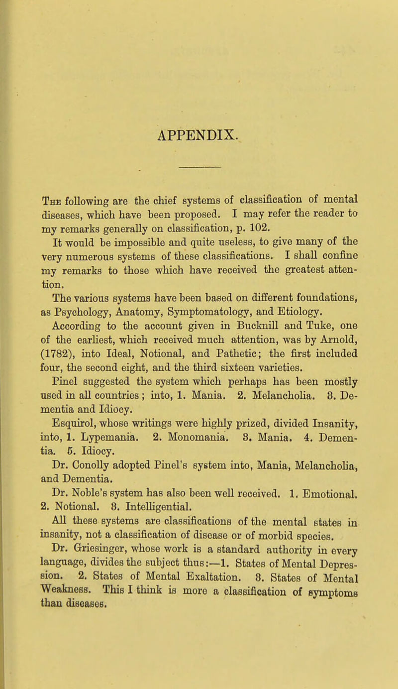 APPENDIX. The following are the chief systems of classification of mental diseases, which have been proposed. I may refer the reader to my remarks generally on classification, p. 102. It would be impossible and quite useless, to give many of the very numerous systems of these classifications. I shall confine my remarks to those which have received the greatest atten- tion. The various systems have been based on different foundations, as Psychology, Anatomy, Symptomatology, and Etiology. According to the account given in Bucknill and Tuke, one of the earhest, which received much attention, was by Arnold, (1782), into Ideal, Notional, and Pathetic; the first included four, the second eight, and the third sixteen varieties. Pinel suggested the system which perhaps has been mostly used in all countries ; into, 1. Mania. 2. Melancholia. 8. De- mentia and Idiocy. Esquirol, whose writings were highly prized, divided Insanity, into, 1. Lypemania. 2. Monomania. 8, Mania. 4. Demen- tia. 6. Idiocy. Dr. Conolly adopted Pinel's system into, Mania, Melancholia, and Dementia. Dr. Noble's system has also been weU received. 1. Emotional. 2. Notional. 8. InteUigential. All these systems are classifications of the mental states in insanity, not a classification of disease or of morbid species. Dr. Griesinger, whose work is a standard authority in every language, divides the subject thus:—1. States of Mental Depres- sion. 2. States of Mental Exaltation. 8. States of Mental Weakness. This I think is more a classification of eymptoms than diseaseB.