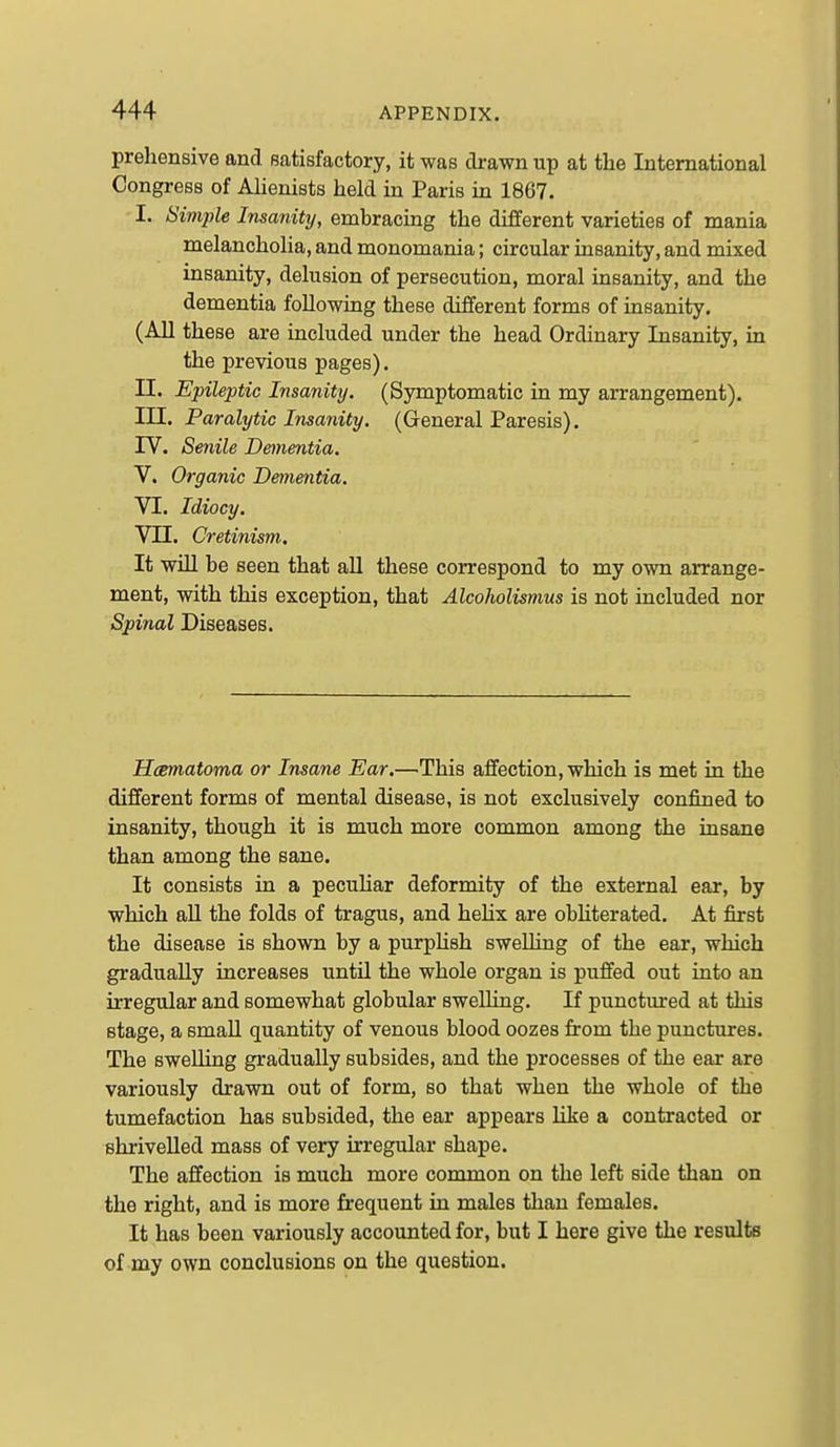 prehensive and satisfactory, it was drawn up at the International Congress of Alienists held in Paris in 1867. I. Sim2)le Insanity, embracing the different varieties of mania melancholia, and monomania; circular insanity, and mixed insanity, delusion of persecution, moral insanity, and the dementia following these different forms of insanity. (All these are included under the head Ordinary Insanity, in the previous pages). n. Epileptic Insanity. (Symptomatic in my arrangement). in. Paralytic Insanity. (General Paresis). IV. Senile Denientia. V. Organic Dementia. VI. Idiocy. Vn. Cretinism. It will be seen that aU these correspond to my own arrange- ment, with this exception, that Alcoholismus is not included nor Spinal Diseases. Hcsmatoma or Insane Ear.—This affection, which is met in the different forms of mental disease, is not exclusively confined to insanity, though it is much more common among the insane than among the sane. It consists in a pecuhar deformity of the external ear, by which aU the folds of tragus, and hehx are obhterated. At first the disease is shown by a purpUsh swelling of the ear, which gradually increases until the whole organ is puffed out into an irregular and somewhat globular sweUing. If punctured at this stage, a small quantity of venous blood oozes from the punctures. The swelling gradually subsides, and the processes of the ear are variously drawn out of form, so that when the whole of the tumefaction has subsided, the ear appears like a contracted or shrivelled mass of very irregular shape. The affection is much more common on the left side than on the right, and is more frequent in males than females. It has been variously accounted for, but I here give the results of my own conclusions on the question.