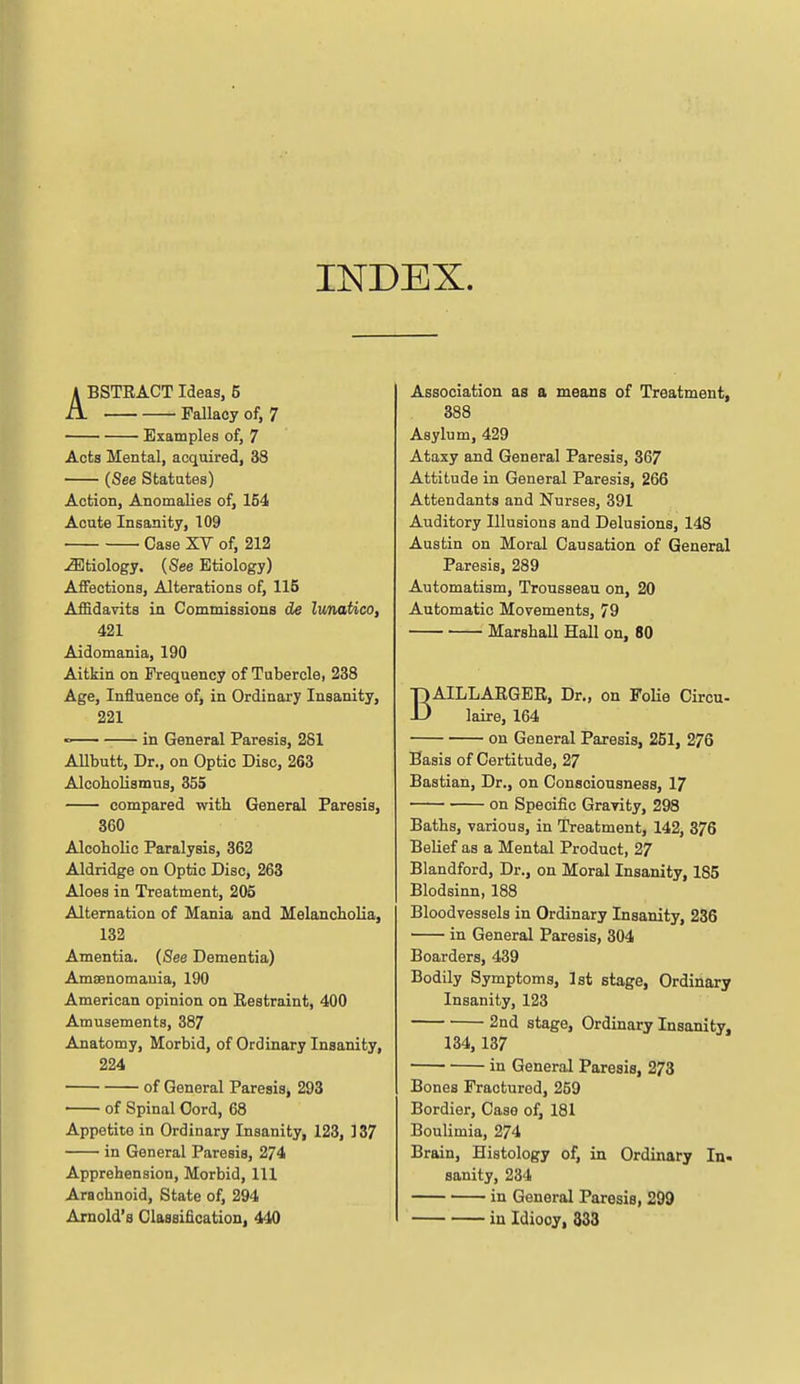 INDEX. ABSTRACT Ideas, 5 Fallacy of, 7 Examples of, 7 Acts Mental, acquired, 33 (See Statutes) Action, Anomalies of, 154 Acute Insanity, 109 Case XV of, 212 Etiology. (See Etiology) Affections, Alterations of, 115 Affidavits ia Commissions de lunatico, 421 Aidomania, 190 Aitkin on Frequency of Tubercle, 238 Age, Influence of, in Ordinary Insanity, 221 in General Paresis, 281 Allbutt, Dr., on Optic Disc, 263 Alcoholismus, 355 compared with General Paresis, 360 Alcoholic Paralysis, 362 Aldridge on Optic Disc, 263 Aloes in Treatment, 205 Alternation of Mania and Melancholia, 132 Amentia. (See Dementia) Amaenomauia, 190 American opinion on Restraint, 400 Amusements, 387 Anatomy, Morbid, of Ordinary Insanity, 224 of General Paresis, 293 of Spinal Cord, 68 Appetite in Ordinary Insanity, 123, 137 in General Paresis, 274 Apprehension, Morbid, 111 Arachnoid, State of, 294 Arnold's Classification, 440 Association as a means of Treatment, 388 Asylum, 429 Ataxy and General Paresis, 367 Attitude in General Paresis, 266 Attendants and Nurses, 391 Auditory Illusions and Delusions, 148 Austin on Moral Causation of General Paresis, 289 Automatism, Trousseau on, 20 Automatic Movements, 79 Marshall Hall on, 80 BAILLARGER, Dr., on FoHe Circu- laire, 164 on General Paresis, 261, 276 Basis of Certitude, 27 Bastian, Dr., on Consciousness, 17 on Specific Gravity, 298 Baths, various, in Treatment, 142, 376 Belief as a Mental Product, 27 Blandford, Dr., on Moral Insanity, 185 Blodsinn, 188 Bloodvessels in Ordinary Insanity, 236 in General Paresis, 304 Boarders, 439 Bodily Symptoms, 1st stage. Ordinary Insanity, 123 2nd stage, Ordinary Insanity, 134,137 in General Paresis, 273 Bones Fractured, 259 Bordier, Case of, 181 Boulimia, 274 Brain, Histology of, in Ordinary In. sanity, 234 in General Paresis, 299 in Idiocy, 333