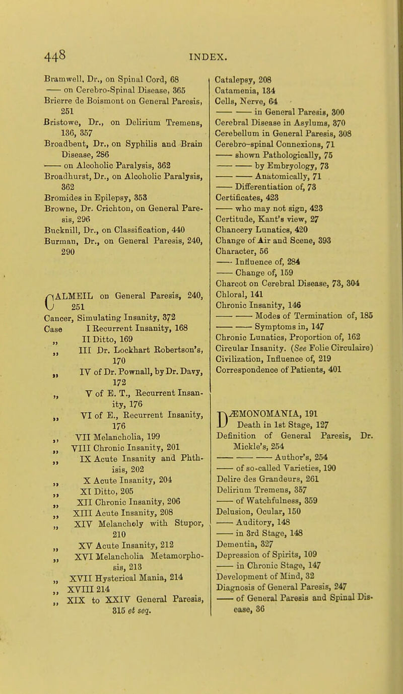 Bramwell, Dr., on Spinal Cord, 68 on Cerebro-Spinal Disease, 365 Brierre de Boismont on General Paresis, 251 Bristowe, Dr., on Delirium Tremens, 136, 357 Broadbent, Dr., on Syphilis and Brain Disease, 286 on Alooholic Paralysis, 362 Broadhurst, Dr., on Alcoholic Paralysis, 362 Bromides in Epilepsy, 353 Browne, Dr. Crichton, on General Pare- sis, 296 Bucknill, Dr., on Classification, 440 Burman, Dr., on General Paresis, 240, 290 CALMEIL on General Paresis, 240, 251 Cancer, Simulating Insanity, 372 Case I Eecurrent Insanity, 168 „ II Ditto, 169 J, III Dr. Lockhart Robertson's, 170 „ IV of Dr. Pownall, by Dr. Davy, 172 „ V of E. T., Eecurrent Insan- ity, 176 „ VI of E., Eecurrent Insanity, 176 „ VII MelanchoHa, 199 J, VIII Chronic Insanity, 201 IX Acute Insanity and Phth- isis, 202 „ X Acute Insanity, 204 „ XI Ditto, 205 „ XII Chronic Insanity, 206 „ XIII Acute Insanity, 208 „ XIV Melancholy with Stupor, 210 „ XV Acute Insanity, 212 J, XVI Melancholia Metamorpho- sis, 213 „ XVII Hysterical Mania, 214 „ XVIII214 „ XIX to XXIV General Paresis, 315 et seq. Catalepsy, 208 Catamenia, 134 Cells, Nerve, 64 in General Paresis, 300 Cerebral Disease in Asylums, 370 Cerebellum in General Paresis, 308 Cerebro-spinal Connexions, 71 shown Pathologically, 75 by Embryology, 73 Anatomically, 71 Differentiation of, 73 Certificates, 423 who may not sign, 423 Certitude, Kant's view, 27 Chancery Lunatics, 420 Change of Air and Scene, 393 Character, 56 InMuence of, 284 Change of, 159 Charcot on Cerebral Disease, 73, 304 Chloral, 141 Chronic Insanity, 146 Modes of Termination of, 185 Symptoms in, 147 Chronic Lunatics, Proportion of, 162 Circular Insanity. (See Folie Circulaire) Civilization, Influence of, 219 Correspondence of Patients, 401 D^MONOMANIA, 191 Death in 1st Stage, 127 Definition of General Paresis, Dr. Mickle'si 254 Author's, 254 of so-called Varieties, 190 Delire des Grandeurs, 261 Delirium Tremens, 357 of Watchfulness, 359 Delusion, Ocular, 150 Auditory, 148 in 3rd Stage, 148 Dementia, 327 Depression of Spirits, 109 in Chronic Stage, 147 Development of Mind, 32 Diagnosis of General Paresis, 247 of General Paresis and Spinal Dis- ease, 36