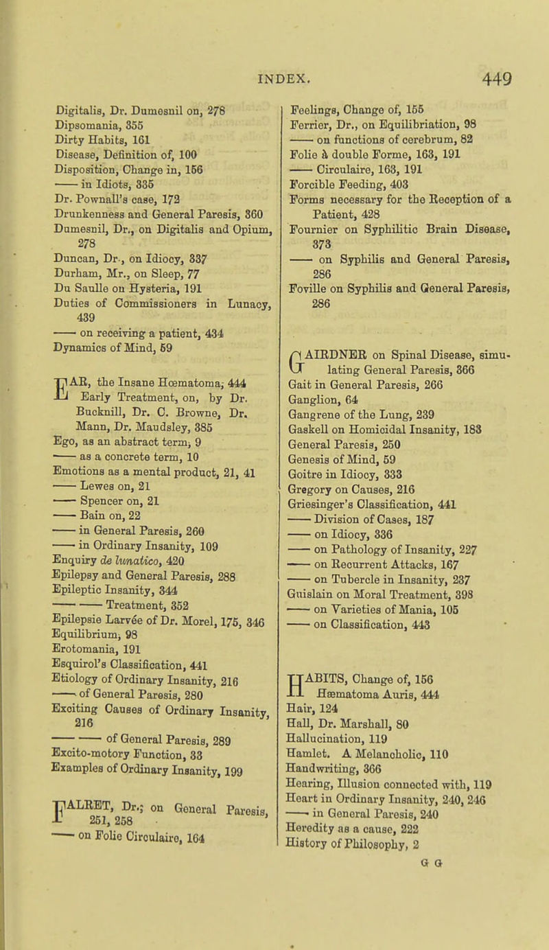 Digitalis, Dr. Dumesnil on, 276 Dipsomania, 355 Dirty Habits, 161 Disease, Definition of, 100 Disposition, Change in, 156 in Idiots, 335 Dr. Pownall's case, 173 Drunkenness and General Paresis, 360 Dumesnil, Dr., on Digitalis and Opium, 278 Duncan, Dr-, on Idiocy, 337 Durham, Mr., on Sleep, 77 Du SauUe on Hysteria, 191 Duties of Commissioners in Lunacy, 439 on receiving a patient, 434 Dynamics of Mind, 69 EAE, the Insane Hoematoma,- 444 Early Treatment, on, by Dr. Bucknill, Dr. C. Browne, Dr. Mann, Dr. Maudsley, 385 Ego, as an abstract term; 9 • as a concrete term, 10 Emotions as a mental product, 21, 41 Lewes on, 21 Spencer on, 21 Bain on, 22 in General Paresis, 260 in Ordinary Insanity, 109 Enquiry de limatico, 420 Epilepsy and General Paresis, 288 Epileptic Insanity, 344 Treatment, 352 Bpilepsie Larvee of Dr. Morel, 176, 346 Equilibriumi 98 Erotomania, 191 Esquirol's Classification, 441 Etiology of Ordinary Insanity, 216 ' of General Paresis, 280 Exciting Causes of Ordinary Insanity 216 of General Paresis, 289 Excito-motory Function, 33 Examples of Ordinary Insanity, 199 TIALEBT, Dr.; on General Paresis, •1- 251, 258 on Folie Oiroulaire, 164 Feelings, Change of, 155 Ferrier, Dr., on Equilibriation, 98 on functions of cerebrum, 82 Folie h double Forme, 163, 191 Circulaire, 163, 191 Forcible Feeding, 403 Forms necessary for the Keoeption of a Patient, 428 Fournier on Syphilitic Brain Disease, 373 on Syphilis and General Paresis, 286 Foville on Syphilis and General Paresis, 286 GAIEDNER on Spinal Disease, simu- lating General Paresis, 366 Gait in General Paresis, 266 Ganglion, 64 Gangrene of the Lung, 239 Gaskell on Homicidal Insanity, 183 General Paresis, 250 Genesis of Mind, 59 Goitre in Idiocy, 333 Gregory on Causes, 216 Griesinger's Classification, 441 Division of Cases, 187 on Idiocy, 336 on Pathology of Insanity, 227 on Eecurrent Attacks, 167 on Tubercle in Insanity, 237 Guislain on Moral Treatment, 398 on Varieties of Mania, 105 on Classification, 443 HABITS, Change of, 156 Hsematoma Auris, 444 Hair, 124 Hall, Dr. Marshall, 80 Hallucination, 119 Hamlet. A Melancholic, 110 Handwriting, 366 Hearing, Illusion connected with, 119 Heart in Ordinary Insanity, 240, 24G ■ in General Paresis, 240 Heredity as a cause, 222 History of Philosophy, 2 a (J
