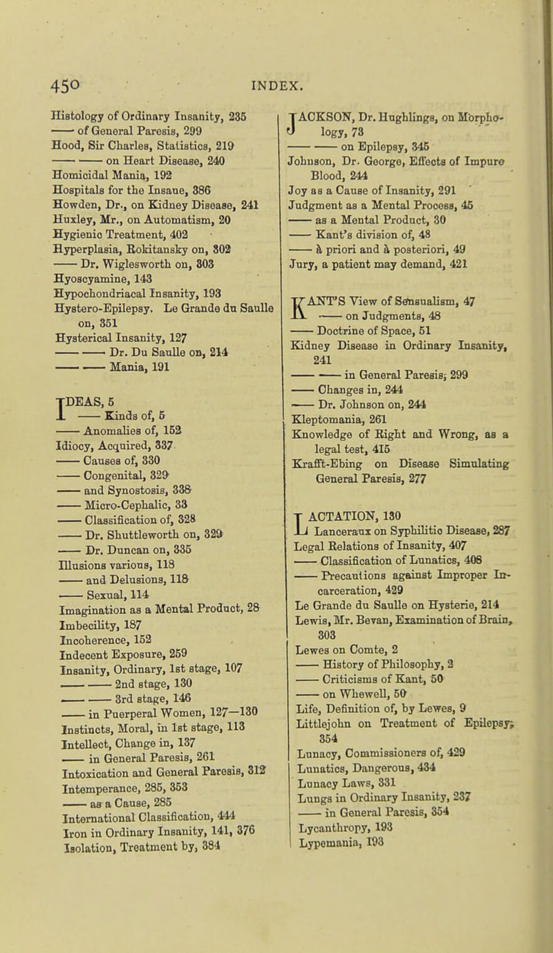 Histology of Ordinary Insanity, 235 • of General Paresis, 299 Hood, Sir Charles, Statistics, 219 on Heart Disease, 240 Homicidal Mania, 192 Hospitals for the Insane, 386 Howden, Dr., on Kidney Disease, 241 Huxley, Mr., on Automatism, 20 Hygienic Treatment, 402 Hyperplasia, Eokitansky on, 802 Dr. Wiglesworth on, 303 Hyoscyamine, 143 Hypochondriacal Insanity, 193 Hystero-Epilepsy. Le Grande du Saulle on, 351 Hysterical Insanity, 127 — Dr. Du Saulle on, 214 — Mania, 191 IDEAS, 5 Kinds of, 5 Anomalies of, 152 Idiocy, Acquired, 337 Causes of, 330 Congenital, 32& and Synostosis, 338 Micro-Cephalic, 33 Classification of, 328 Dr. Shuttleworth on, 329 Dr. Duncan on, 335 Illusions various, 118 and Delusions, 118 Sexual, 114 Imagination as a Mental Product, 28 Imbecility, 187 Incoherence, 152 Indecent Exposure, 259 Insanity, Ordinary, 1st stage, 107 2nd stage, 130 — ■ 3rd stage, 146 in Puerperal Women, 127—130 Instincts, Moral, in 1st stage, 113 Intellect, Change in, 137 in General Paresis, 261 Intoxication and General Paresis, 312 Intemperance, 285, 353 —— as a Cause, 285 International Classification, 444 Iron in Ordinary Insanity, 141, 376 Isolation, Treatment by, 384 JACKSON, Dr. Hughlings, on Morpho- logy, 73 on Epilepsy, 345 Johnson, Dr. George, Effects of Impure Blood, 244 Joy as a Cause of Insanity, 291 Judgment as a Mental Process, 45 as a Mental Product, 30 Kant's division of, 48 h, priori and h, posteriori, 49 Jury, a patient may demand, 421 KANT'S View of SemsuaUsm, 47 on Judgments, 48 Doctrine of Space, 51 Elidney Disease in Ordinary Insanity, 241 — in General Paresisj 299 Changes in, 244 •— Dr. Johnson on, 244 Kleptomania, 261 Knowledge of Eight and Wrong, as a legal test, 415 Krafft-Ebing on Disease Simulating General Paresis, 277 LACTATION, 130 Lancerani on Syphilitic Disease, 287 Legal Eelations of Insanity, 407 Classification of Lunatics, 408 Precautions against Improper In- carceration, 429 Le Grande du Saulle on Hysterie, 214 Lewis, Mr. Bevan, Examination of Brain, 303 Lewes on Comte, 2 History of Philosophy, 2 Criticisms of Kant, 50 on Whewell, 50 Life, Definition of, by Lewes, 9 Littlejohn on Treatment of Epilepsy; 354 Lunacy, Commissioners of, 429 Lunatics, Dangerous, 434 Lunacy Laws, 331 Lungs in Ordinary Insanity, 237 in General Paresis, 354 Lycanthropy, 193 Lypemania, 193