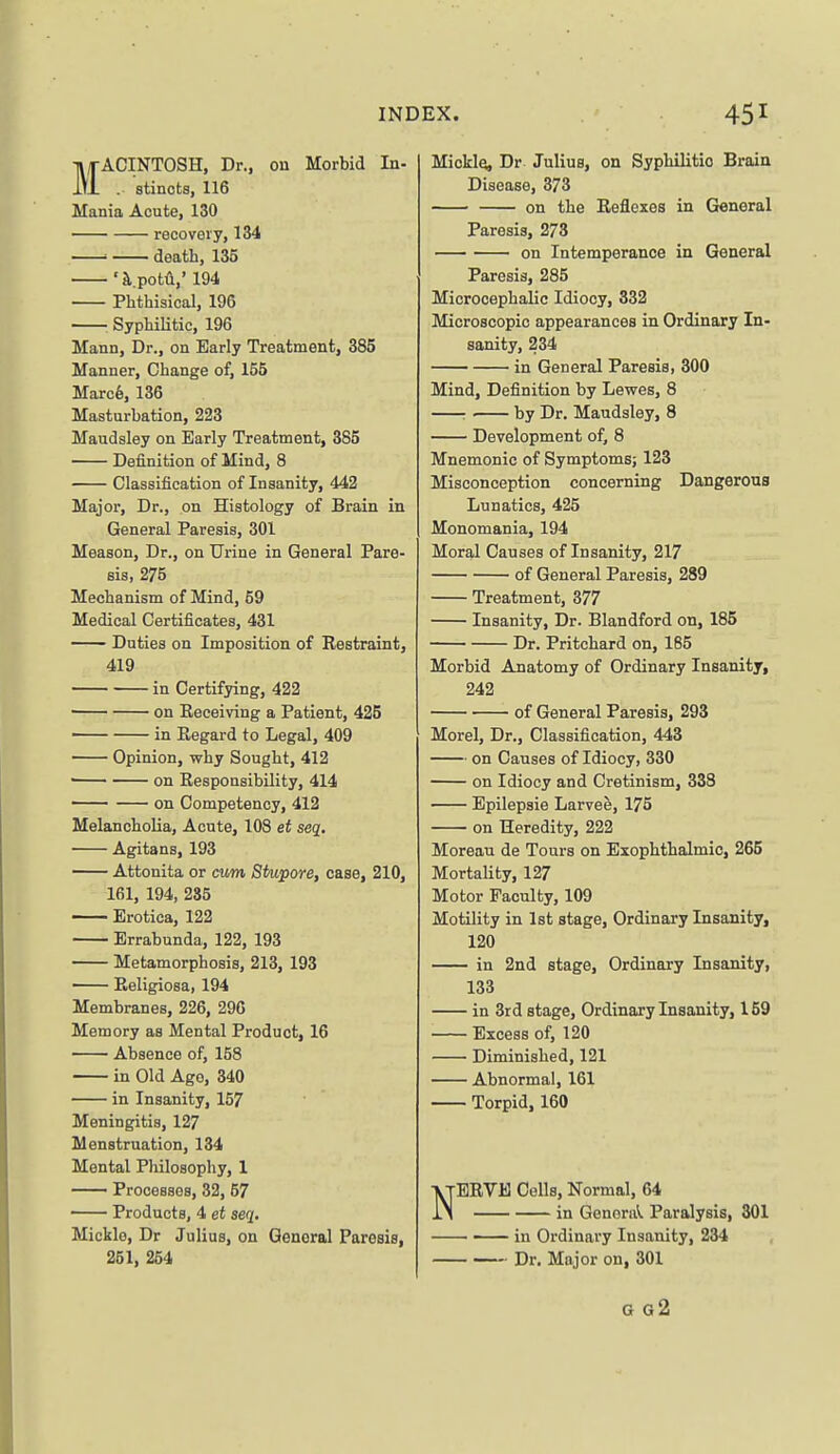MACINTOSH, Dr., on Morbid In- . stincts, 116 Mania Acute, 130 recovery, 134 ■ death, 135 'a,.potV 194 Phthisical, 196 : Syphilitic, 196 Mann, Dr., on Early Treatment, 385 Manner, Change of, 155 Marc6, 136 Masturbation, 223 Maudsley on Early Treatment, 385 Definition of Mind, 8 Classification of Insanity, 442 Majoi, Dr., on Histology of Brain in General Paresis, 301 Meason, Dr., on Urine in General Pare- sis, 275 Mechanism of Mind, 59 Medical Certificates, 431 — Duties on Imposition of Restraint, 419 in Certifying, 422 on Receiving a Patient, 425 in Regard to Legal, 409 Opinion, why Sought, 412 ■ on Responsibility, 414 on Competency, 412 Melancholia, Acute, 108 et seq, Agitans, 193 Attonita or cum Stupore, case, 210, 161, 194, 285 Erotica, 122 Errabunda, 122, 193 Metamorphosis, 213, 193 —— Religiosa, 194 Membranes, 226, 296 Memory as Mental Product, 16 — Absence of, 168 in Old Ago, 340 in Insanity, 157 Meningitis, 127 Menstruation, 134 Mental Philosophy, 1 Processes, 32, 57 Products, 4 et seq. Mickle, Dr JuliuB, on General Paresis, 251, 254 Mickle, Dr Julius, on Syphilitic Brain Disease, 373 on the Reflexes in General Paresis, 273 on Intemperance in General Paresis, 285 Microcephalic Idiocy, 332 Microscopic appearances in Ordinary In- sanity, 234 in General Paresis, 300 Mind, Definition by Lewes, 8 : ■ by Dr. Maudsley, 8 Development of, 8 Mnemonic of Symptoms; 123 Misconception concerning Dangerous Lunatics, 425 Monomania, 194 Moral Causes of Insanity, 217 of General Paresis, 289 Treatment, 377 Insanity, Dr. Blandford on, 185 Dr. Pritchard on, 185 Morbid Anatomy of Ordinary Insanity, 242 of General Paresis, 293 Morel, Dr., Classification, 443 on Causes of Idiocy, 330 on Idiocy and Cretinism, 338 Epilepsie Larvee, 175 on Heredity, 222 Moreau de Tours on Exophthalmic, 265 Mortality, 127 Motor Faculty, 109 Motility in 1st stage. Ordinary Insanity, 120 in 2nd stage. Ordinary Insanity, 133 in 3rd stage. Ordinary Insanity, 159 Excess of, 120 Diminished, 121 Abnormal, 161 Torpid, 160 NERVE Cells, Normal, 64 in General Paralysis, 301 • in Ordinary Insanity, 234 Dr. Major on, 301 G g2