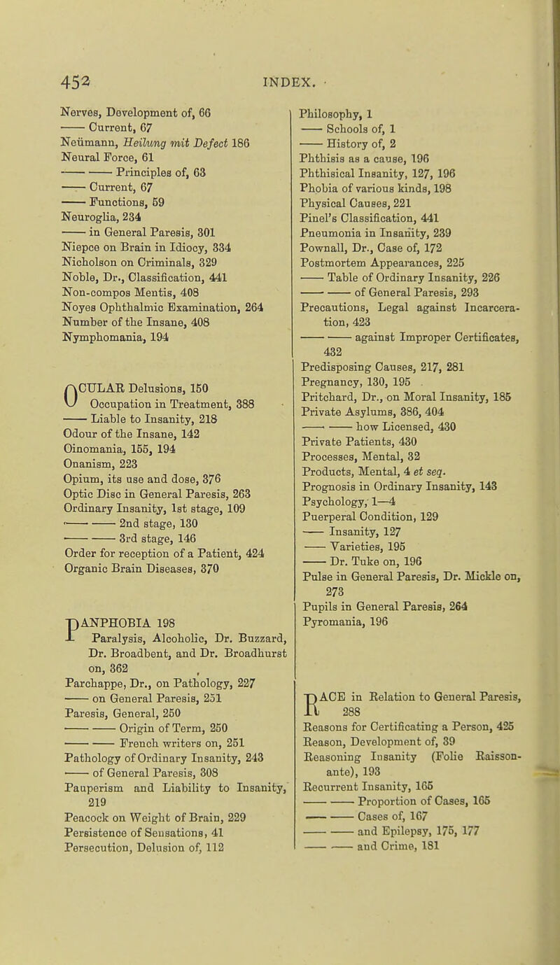 Nerves, DGvelopment of, 66 Current, 67 Neumann, Keilung mit Defect 186 Neural Force, 61 Principles of, 63 —— Current, 67 ■ Functions, 59 Neuroglia, 234 in General Paresis, 301 Niepce on Brain in Idiocy, 334 Nicholson on Criminals, 329 Noble, Dr., Classification, 441 Non-compos Mentis, 408 Noyes Ophthalmic Examination, 264 Number of the Insane, 408 Nymphomania, 194 OCULAE Delusions, 160 Occupation in Treatment, 388 Liable to Insanity, 218 Odour of the Insane, 142 Oinomania, 155, 194 Onanism, 223 Opium, its use and dose, 376 Optic Disc in General Paresis, 263 Ordinary Insanity, 1st stage, 109 ' 2nd stage, 130 ■ 3rd stage, 146 Order for reception of a Patient, 424 Organic Brain Diseases, 370 PANPHOBIA 198 Paralysis, Alcoholic, Dr. Buzzard, Dr. Broadbent, and Dr, Broadhurst on, 362 Parchappe, Dr., on Pathology, 227 on General Paresis, 251 Paresis, General, 250 Origin of Term, 250 French writers on, 251 Pathology of Ordinary Insanity, 243 of General Paresis, 308 Pauperism and Liability to Insanity, 219 Peacock on Weight of Brain, 229 Persistence of Seusations, 41 Persecution, Delusion of, 112 Philosophy, 1 Schools of, 1 History of, 2 Phthisis as a cause, 196 Phthisical Insanity, 127, 196 Phobia of various kinds, 198 Physical Causes, 221 Pinel's Classification, 441 Pneumonia in Insanity, 239 Pownall, Dr., Case of, 172 Postmortem Appearances, 225 Table of Ordinary Insanity, 226 of General Paresis, 293 Precautions, Legal against Incarcera- tion, 423 against Improper Certificates, 432 Predisposing Causes, 217, 281 Pregnancy, 130, 195 . Pritchard, Dr., on Moral Insanity, 185 Private Asylums, 386, 404 — how Licensed, 430 Private Patients, 430 Processes, Mental, 32 Products, Mental, 4 ei seq. Prognosis in Ordinary Insanity, 143 Psychology, 1—4 Puerperal Condition, 129 Insanity, 127 Varieties, 195 Dr. Tuke on, 196 Pulse in General Paresis, Dr. Mickle on, 273 Pupils in General Paresis, 264 Pyromania, 196 RACE in Kelation to General Paresis, 288 Keasons for Certificating a Person, 425 Eeason, Development of, 39 Eeasoning Insanity (Folie Eaisson- ante), 193 Eecurrent Insanity, 165 Proportion of Cases, 166 — Cases of, 167 and Epilepsy, 175, 177 and Crime, 181