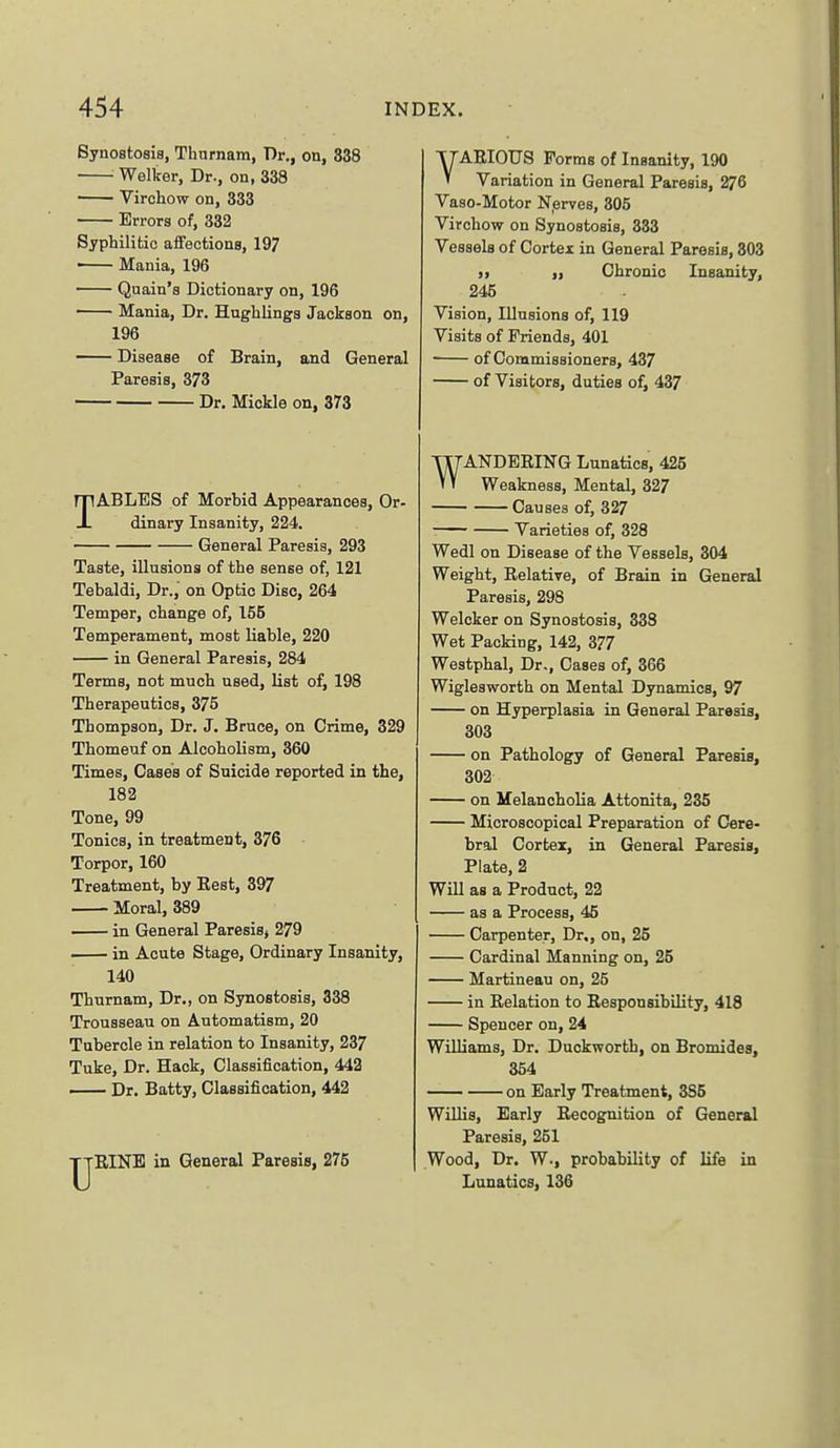 Synostosia, Thnrnam, Dr., on, 338 Welker, Dr., on, 338 ' Virchow on, 333 Errors of, 332 Syphilitic affections, 197 ■ Mania, 196 Quain's Dictionary on, 196 Mania, Dr. Hughlinga Jackson on, 196 — Disease of Brain, and General Paresis, 373 Dr, Mickle on, 373 TABLES of Morbid Appearances, Or- dinary Insanity, 224. General Paresis, 293 Taste, illusions of the sense of, 121 Tebaldi, Dr., on Optic Disc, 264 Temper, change of, 155 Temperament, most liable, 220 in General Paresis, 284 Terms, not much used, list of, 198 Therapeutics, 375 Thompson, Dr. J. Bruce, on Crime, 329 Thomeuf on Alcoholism, 360 Times, Cases of Suicide reported in the, 182 Tone, 99 Tonics, in treatment, 376 Torpor, 160 Treatment, by Eest, 397 Moral, 389 in General Paresis, 279 . in Acute Stage, Ordinary Insanity, 140 Tburnam, Dr., on Synostosis, 338 Trousseau on Automatism, 20 Tubercle in relation to Insanity, 237 Tuke, Dr. Hack, Classification, 442 Dr. Batty, Classification, 442 IjRlNE in General Paresis, 275 VAEIOTJS Forms of Insanity, 190 Variation in General Paresis, 276 Vaso-Motor Nerves, 305 Virchow on Synostosis, 333 Vessels of Cortei in General Paresis, 303 91 Chronic Insanity, 245 Vision, Illusions of, 119 Visits of Friends, 401 of Commissioners, 437 of Visitors, duties of, 437 WANDERING Lunatics, 425 Weakness, Mental, 327 Causes of, 327 Varieties of, 328 Wedl on Disease of the Vessels, 304 Weight, Relative, of Brain in General Paresis, 298 Welcker on Synostosis, 338 Wet Packing, 142, 377 Westphal, Dr., Cases of, 366 Wiglesworth on Mental Dynamics, 97 on Hyperplasia in General Paresis, 303 on Pathology of General Paresis, 302 on Melancholia Attonita, 236 Microscopical Preparation of Cere- bral Cortex, in General Paresis, Plate, 2 Will as a Product, 22 as a Process, 46 Carpenter, Dr., on, 25 Cardinal Manning on, 25 Martineau on, 25 in Relation to Responsibility, 418 Spencer on, 24 Williams, Dr. Duckworth, on Bromides, 364 on Early Treatment, 385 WiUis, Early Recognition of General Paresis, 251 Wood, Dr. W., probability of life in Lunatics, 136