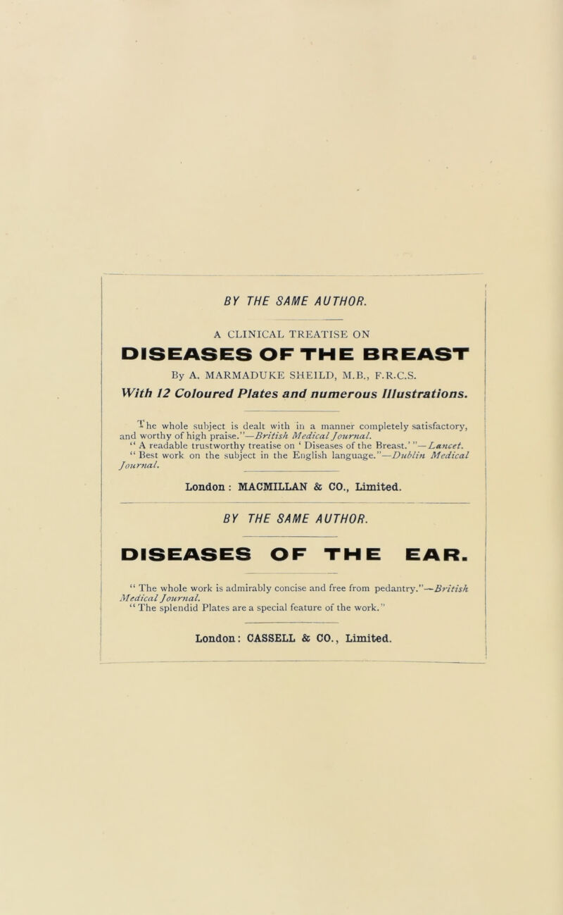 BY THE SAME AUTHOR. A CLINICAL TREATISE ON DISEASES OF THE BREAST By A. MARMADUKE SHEILD, M.B., F.R.C.S. With 12 Coloured Plates and numerous Illustrations. he whole subject is dealt with in a manner completely satisfactory, and worthy of high praise.”—British Medical Journal. “ A readable trustworthy treatise on ‘ Diseases of the Breast.’ ”—Lancet. “ Best work on the subject in the English language.”—Dublin Medical Journal. London : MACMILLAN & CO., Limited. BY THE SAME AUTHOR. DISEASES OF THE EAR. “ The whole work is admirably concise and free from pedantry.”—British Medical Journal. “ The splendid Plates are a special feature of the work.” London: CASSELL &; CO., Limited.
