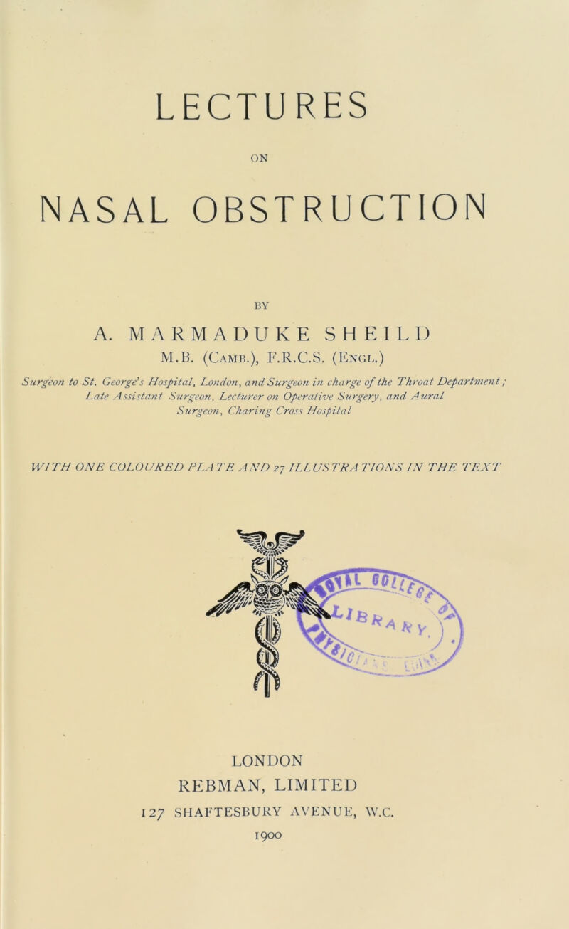 LECTU RES ON NASAL OBSTRUCTION BY A. MARMADUKE SHEILI) M.B. (Camb.), F.R.C.S. (Engl.) Surgeon to St. George's Hospital, London, and Surgeon in charge of the Throat Depart7ne?it ; Late Assistant Surgeon, Lecturer on Operative Surgery, and Aicral Surgeon, Charing Cross Hospital WITH ONE COLOURED PLATE AND 2-j ILLUSTRA TIONS IN THE TEXT LONDON REBMAN, LIMITED 127 shafte:sbury avenue, w.c. 1900