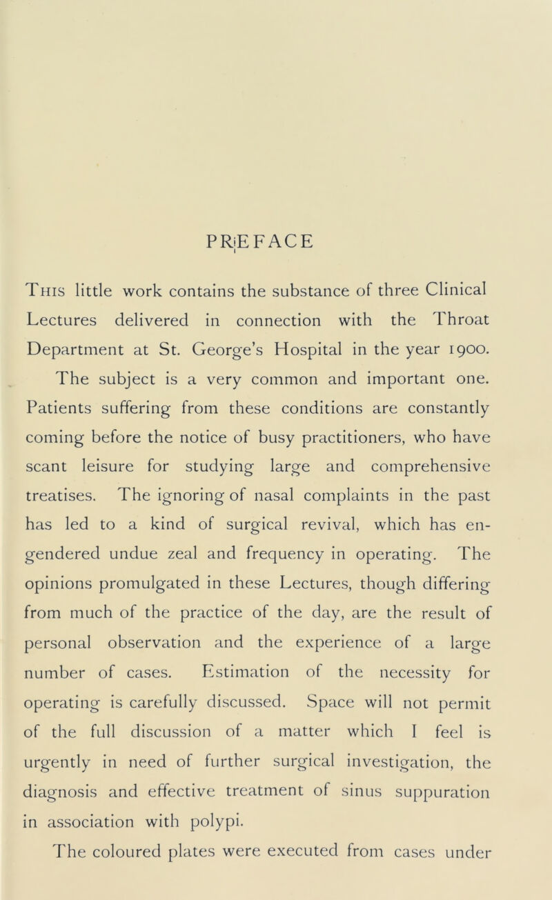 PRiEFACE I This little work contains the substance of three Clinical Lectures delivered in connection with the Throat Department at St. George’s Hospital in the year 1900. The subject is a very common and important one. Patients suffering from these conditions are constantly coming before the notice of busy practitioners, who have scant leisure for studying large and comprehensive treatises. The ignoring of nasal complaints in the past has led to a kind of surgical revival, which has en- gendered undue zeal and frequency in operating. The opinions promulgated in these Lectures, though differing from much of the practice of the day, are the result of personal observation and the experience of a large number of cases. Estimation of the necessity for operating is carefully discussed. Space will not permit of the full discussion of a matter which I feel is urgently in need of further surgical investigation, the diagnosis and effective treatment of sinus suppuration in association with polypi. The coloured plates were executed from cases under