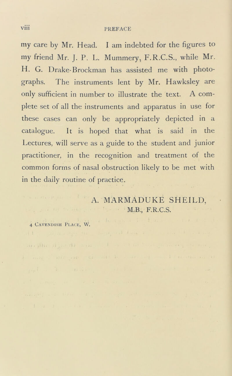 my care by Mr. Head. I am indebted for the figures to my friend Mr. J. P. L. Mummery, F.R.C.S., while Mr. H. G. D rake-Brockman has assisted me with photo- graphs. The instruments lent by Mr. Hawksley are only sufficient in number to illustrate the text. A com- plete set of all the instruments and apparatus in use for these cases can only be appropriately depicted in a catalogue. It is hoped that what is said in the Lectures, will serve as a guide to the student and junior practitioner, in the recognition and treatment of the common forms of nasal obstruction likely to be met with in the daily routine of practice. A. MARMADUKE SHEILD, M.B., F.R.C.S. j 4 Cavendish Plac e, W. t ^ •