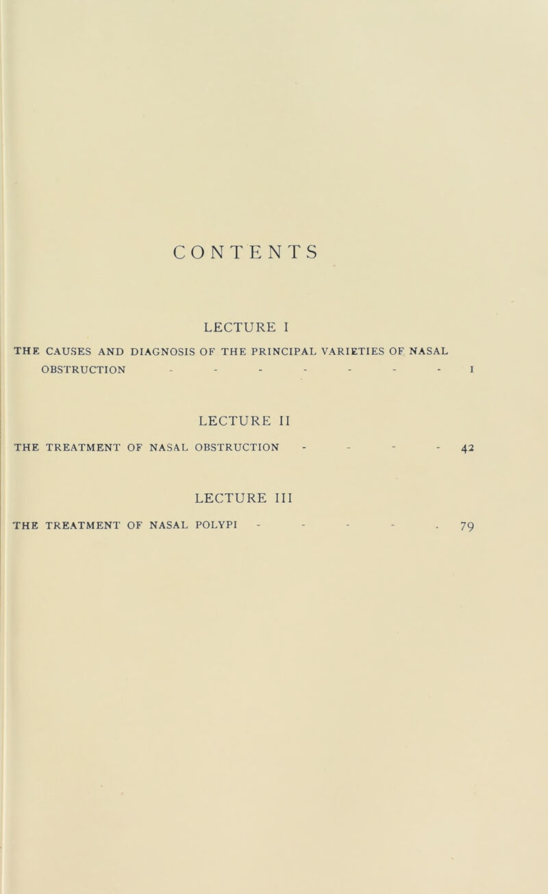 CONTENTS LECTURE I THE CAUSES AND DIAGNOSIS OF THE PRINCIPAL VARIETIES OF NASAL OBSTRUCTION ....... i LECTURE II THE TREATMENT OF NASAL OBSTRUCTION - - - '42 LECTURE III THE TREATMENT OF NASAL POLYPI 79