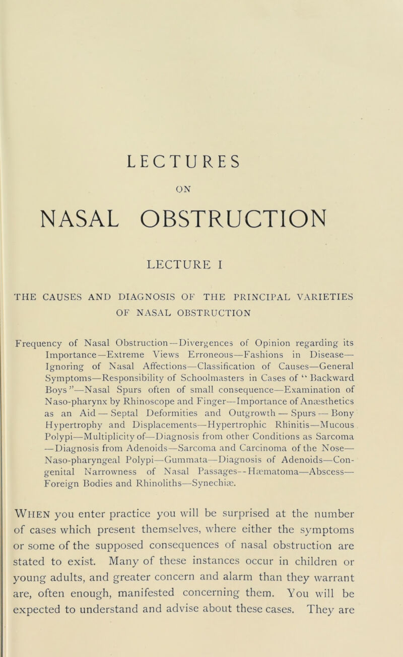 LECTURES ON NASAL OBSTRUCTION LECTURE I THE CAUSES AND DIAGNOSIS OF THE PRINCIPAL VARIETIES OF NASAL OBSTRUCTION Frequency of Nasal Obstruction— Divergences of Opinion regarding its Importance—Extreme Views Erroneous—Fashions in Disease— Ignoring of Nasal Affections—Classification of Causes—General Symptoms—Responsibility of Schoolmasters in Cases of “ Backward Boys”—Nasal Spurs often of small consequence—Examination of Naso-pharynx by Rhinoscope and Finger—Importance of Anaesthetics as an Aid — Septal Deformities and Outgrowth — Spurs — Bony Hypertrophy and Displacements—Hypertrophic Rhinitis—Mucous Polypi^—^Multiplicity of—Diagnosis from other Conditions as Sarcoma — Diagnosis from Adenoids—Sarcoma and Carcinoma of the Nose— Naso-pharyngeal Polypi—Gummata—Diagnosis of Adenoids—Con- genital Narrowness of Nasal Passages—Hannatoma—Abscess— Foreign Bodies and Rhinoliths—Synechia;. When you enter practice you will be surprised at the number of cases which present themselves, where either the symptoms or some of the supposed consequences of nasal obstruction are stated to exist. Many of these instances occur in children or young adults, and greater concern and alarm than they warrant are, often enough, manifested concerning them. You will be expected to understand and advise about these cases. They are