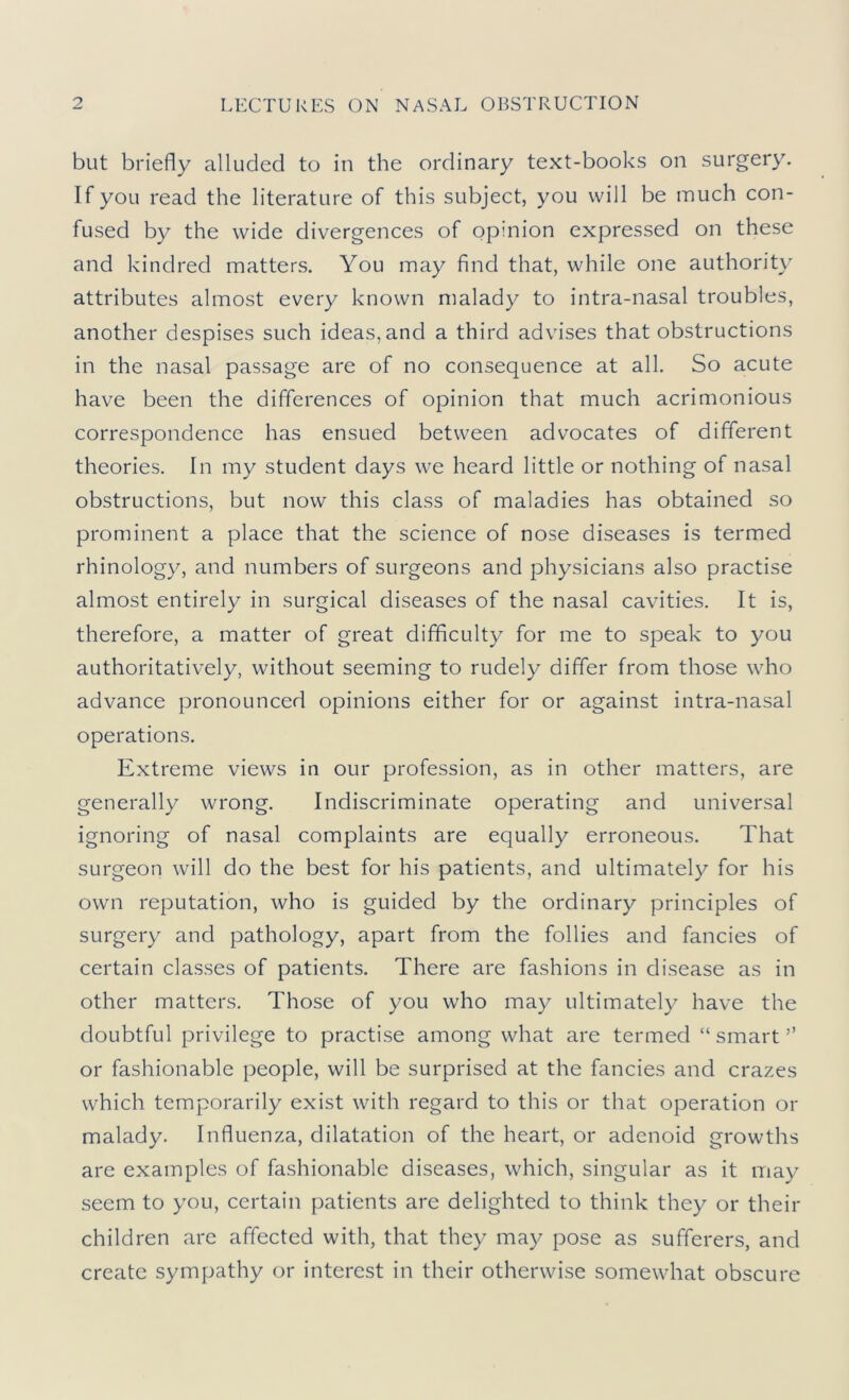 but briefly alluded to in the ordinary text-books on surgery. If you read the literature of this subject, you will be much con- fused by the wide divergences of opinion expressed on these and kindred matters. You may find that, while one authority attributes almost every known malady to intra-nasal troubles, another despises such ideas, and a third advises that obstructions in the nasal passage are of no consequence at all. So acute have been the differences of opinion that much acrimonious correspondence has ensued between advocates of different theories. In my student days we heard little or nothing of nasal obstructions, but now this class of maladies has obtained so prominent a place that the science of nose diseases is termed rhinology, and numbers of surgeons and physicians also practise almost entirely in surgical diseases of the nasal cavities. It is, therefore, a matter of great difficulty for me to speak to you authoritatively, without seeming to rudely differ from those who advance pronounced opinions either for or against intra-nasal operations. Extreme views in our profession, as in other matters, are generally wrong. Indiscriminate operating and universal ignoring of nasal complaints are equally erroneous. That surgeon will do the best for his patients, and ultimately for his own reputation, who is guided by the ordinary principles of surgery and pathology, apart from the follies and fancies of certain classes of patients. There are fashions in disease as in other matters. Those of you who may ultimately have the doubtful privilege to practise among what are termed “ smart ” or fashionable people, will be surprised at the fancies and crazes which temporarily exist with regard to this or that operation or malady. Influenza, dilatation of the heart, or adenoid growths are examples of fashionable diseases, which, singular as it may seem to you, certain patients are delighted to think they or their children are affected with, that they may pose as sufferers, and create sympathy or interest in their otherwise somewhat obscure
