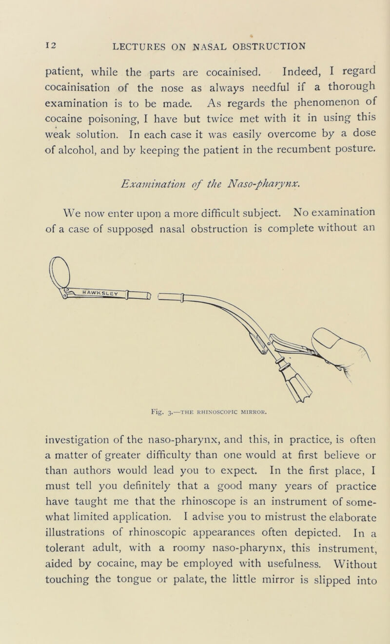 patient, while the parts are cocainised. Indeed, I regard cocainisation of the nose as always needful if a thorough examination is to be made. As regards the phenomenon of cocaine poisoning, I have but twice met with it in using this weak solution. In each case it was easily overcome by a dose of alcohol, and by keeping the patient in the recumbent posture. Exammation of the Naso-pharynx. We now enter upon a more difficult subject. No examination of a case of supposed nasal obstruction is complete without an Fig. 3.—THE RHINOSCOl'IC MIRROR. investigation of the naso-pharynx, and this, in practice, is often a matter of greater difficulty than one would at first believe or than authors would lead you to expect. In the first place, I must tell you definitely that a good many years of practice have taught me that the rhinoscope is an instrument of some- what limited application. I advise you to mistrust the elaborate illustrations of rhinoscopic appearances often depicted. In a tolerant adult, with a roomy naso-pharynx, this instrument, aided by cocaine, may be employed with usefulness. Without touching the tongue or palate, the little mirror is slipped into