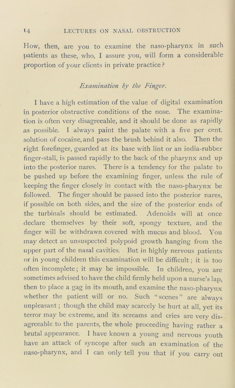 How, then, are you to examine the naso-pharynx in such patients as these, who, I assure you, will form a considerable proportion of your clients in private practice? Examination by the Fmger. I have a high estimation of the value of digital examination in posterior obstructive conditions of the nose. The examina- tion is often very disagreeable, and it should be done as rapidly as possible. I always paint the palate with a five per cent, solution of cocaine, and pass the brush behind it also. Then the right forefinger, guarded at its base with lint or an india-rubber finger-stall, is passed rapidly to the back of the pharynx and up into the posterior nares. There is a tendency for the palate to be pushed up before the examining finger, unless the rule of keeping the finger closely in contact with the naso-pharynx be followed. The finger should be passed into the posterior nares, if possible on both sides, and the size of the posterior ends of the turbinals should be estimated. Adenoids will at once declare themselves by their soft, spongy texture, and the finger will be withdrawn covered with mucus and blood. You ■may detect an unsuspected polypoid growth hanging from the upper part of the nasal cavities. But in highly nervous patients or in young children this examination will be difficult; it is too often incomplete; it may be impossible. In children, you are sometimes advised to have the child firmly held upon a nurse’s lap, then to place a gag in its mouth, and examine the naso-pharynx whether the patient will or no. Such “scenes” are always unpleasant; though the child may scarcely be hurt at all, yet its terror may be extreme, and its screams and cries are very dis- agreeable to the parents, the whole proceeding having rather a brutal appearance. I have known a young and nervous youth have an attack of syncope after such an examination of the naso-pharynx, and I can only tell you that if you carry out