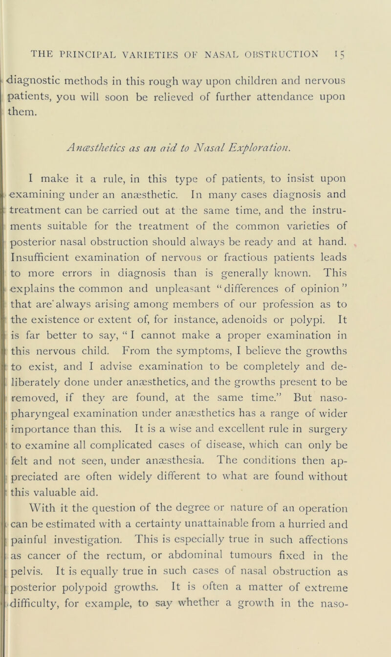 diagnostic methods in this rough way upon children and nervous patients, you will soon be relieved of further attendance upon them. Anaesthetics as an aid to Nasal Exploration. I make it a rule, in this type of patients, to insist upon examining under an anaesthetic. In many cases diagnosis and treatment can be carried out at the same time, and the instru- ments suitable for the treatment of the common varieties of posterior nasal obstruction should always be ready and at hand. Insufficient examination of nervous or fractious patients leads to more errors in diagnosis than is generally known. This explains the common and unpleasant “ differences of opinion ” that are'always arising among members of our profession as to the existence or extent of, for instance, adenoids or polypi. It is far better to say, “ I cannot make a proper examination in this nervous child. From the symptoms, I believe the growths to exist, and I advise examination to be completely and de- liberately done under anaesthetics, and the growths present to be removed, if they are found, at the same time.” But naso- pharyngeal examination under anaesthetics has a range of wider importance than this. It is a wise and excellent rule in surgery to examine all complicated cases of disease, which can only be felt and not seen, under anaesthesia. The conditions then ap- preciated are often widely different to what are found without this valuable aid. With it the question of the degree or nature of an operation can be estimated with a certainty unattainable from a hurried and painful investigation. This is especially true in such affections as cancer of the rectum, or abdominal tumours fixed in the pelvis. It is equally true in such cases of nasal obstruction as posterior polypoid growths. It is often a matter of extreme difficulty, for example, to say whether a growth in the naso-