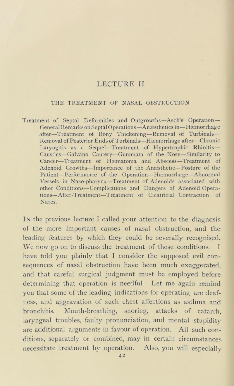 LECTURE II THE TREATMENT OE NASAL OBSTRUCTION Treatment of Septal Deformities and Outgrowths—Asch’s Operation — General Remarks on Septal Operations—Anesthetics in—Hemorrhage after—Treatment of Bony Thickening—Removal of Turbinals— Removal of Posterior Ends of Turbinals—Hemorrhage after—Chronic Laryngitis as a Sequel—Treatment of Hypertrophic Rhinitis— Caustics—Galvano Cautery—Gummata of the Nose—Similarity to Cancer—Treatment of Hematoma and Abscess—Treatment of Adenoid Growths—Importance of the Anesthetic—Posture of the Patient—Performance of the Operation—Plemorrhage—Abnormal Vessels in Naso-pharynx—Treatment of Adenoids associated with other Conditions—Complications and Dangers of Adenoid Opera- tions—After-Treatment—Treatment of Cicatricial Contraction of Nares. In the previous lecture I called your attention to the diagnosis of the more important causes of nasal obstruction, and the leading features by which they could be severally recognised. We now go on to discuss the treatment of these conditions. I have told you plainly that I consider the supposed evil con- sequences of nasal obstruction have been much exaggerated,, and that careful surgical judgment must be employed before determining that operation is needful. Let me again remind you that some of the leading indications for operating are deaf- ness, and aggravation of such chest affections as asthma and bronchitis. Mouth-breathing, snoring, attacks of catarrh, laryngeal troubles, faulty pronunciation, and mental stupidity are additional arguments in favour of operation. All such con- ditions, separately or combined, may in certain circumstance.s necessitate treatment by operation. Also, you wall especially
