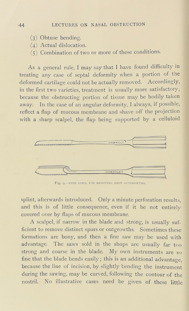 (3) Obtuse bending. (4) Actual dislocation. (5) Combination of two or more of these conditions. As a general rule, I may say that I have found difficulty in treating any case of septal deformity when a portion of the deformed cartilage could not be actually removed. Accordingly, in the first two varieties, treatment is usually more satisfactory, because the obstructing portion of tissue may be bodily taken away. In the case of an angular deformity, I always, if possible, reflect a flap of m.ucous membrane and shave off the projection with a sharp scalpel, the flap being supported by a celluloid Fig. 9.—FINE SAWS, FOR RI-;,M<)\-|N(; BONY UU l'fiK'OW THS. splint, afterwards introduced. Only a minute perforation results, and this is of little consequence, even if it be not entirely covered over by flaps of mucous membrane. A scalpel, if narrow in the blade and strong, is usually suf- ficient to remove distinct spurs or outgrowths. Sometimes these formations are bony, and then a fine saw ma}' be used with advantage. The saws sold in the shops are usually far too strong and coarse in the blade. My own instruments are so fine that the blade bends easily; this is an additional advantage, because the line of incision, by slightly bending the instrument during the sawing, may be curved, following the contour of the nostril. No illustrative cases need be given of these little