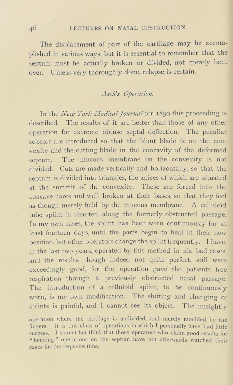 The displacement of part of the cartilage may be accom- plished in various ways, but it is essential to remember that the septum must be actually broken or divided, not merely bent over. Unless very thoroughly done, relapse is certain. Asc/ls Operalion. In the Neiv York Medical Journal for 1890 this proceeding is described. The results of it are better than those of any other operation for extreme obtuse septal deflection. The peculiar scissors are introduced so that the blunt blade is on the con- vexity and the cutting blade in the concavity of the deformed septum. The mucous membrane on the convexity is not divided. Cuts are made vertically and horizontally, so that the septum is divided into triangles, the apices of which are situated at the summit of the convexity. These are forced into the concave nares and well broken at their bases, so that they feel as though merely held by the mucous membrane. A celluloid tube splint is inserted along the formerly obstructed passage. In my own cases, the splint has been worn continuously for at least fourteen days, until the parts begin to heal in their new position, but other operators change the splint frequently. I have, in the last two years, operated by this method in six bad cases, and the results, though indeed not quite perfect, still were exceedingly good, for the operation gave the patients free respiration through a previously obstructed nasal passage. The introduction of a celluloid splint, to be continuously worn, is my own modification. The shifting and changing of splints is painful, and I cannot see its object. The unsightly operation where the cartilage is undivided, and merely moulded by the fingers. It is this class of operations in which I personally have had little success. I cannot but think that those operators who claim good results for “ bending ” operations on the septum have not afterwards watched their ^ases for the requisite time.