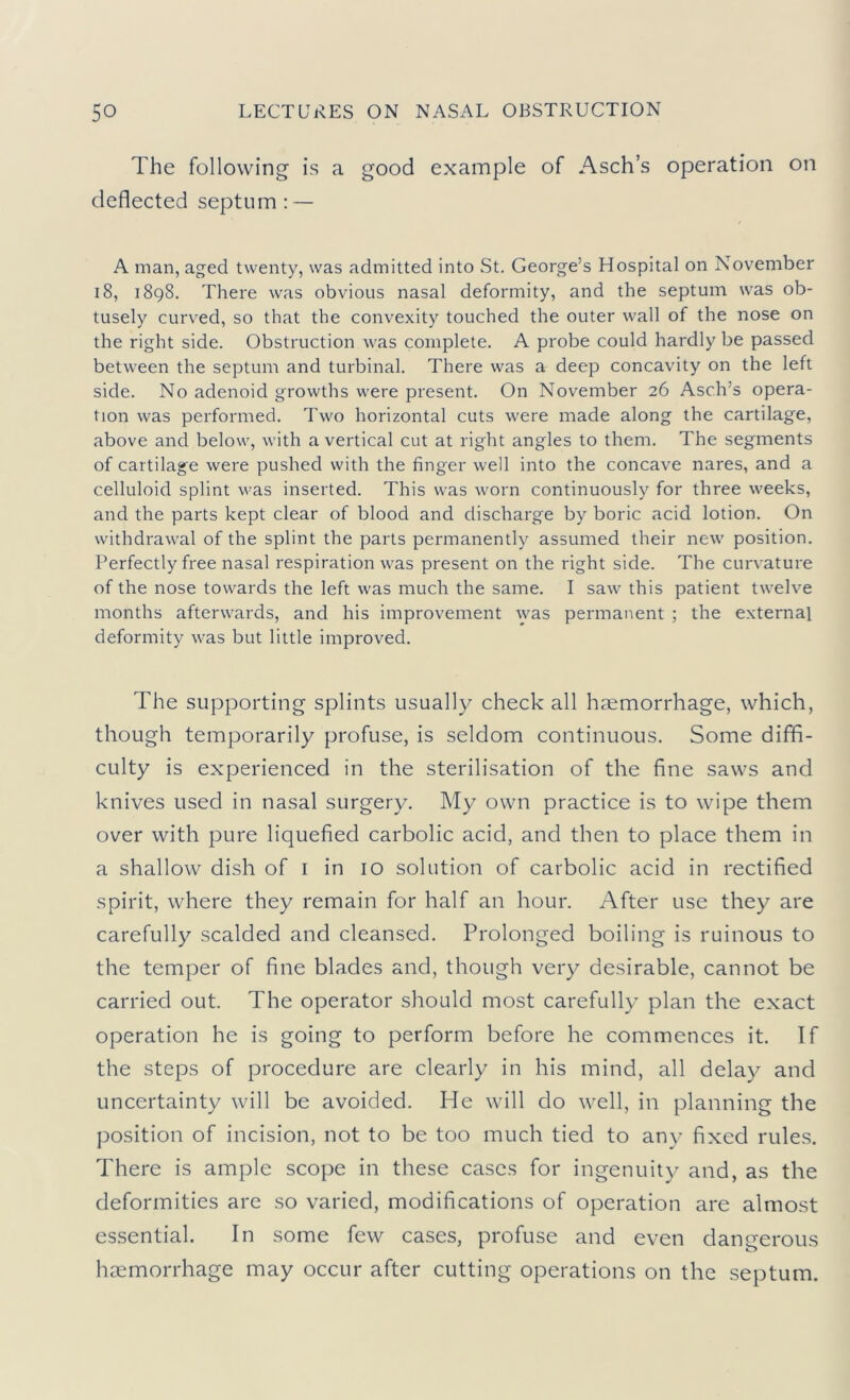 The following is a good example of Asch’s operation on deflected septum: — A man, aged twenty, was admitted into St. George’s Hospital on November 18, 1898. There was obvious nasal deformity, and the septum was ob- tusely curved, so that the convexity touched the outer wall of the nose on the right side. Obstruction was complete. A probe could hardly be passed between the septum and turbinal. There was a deep concavity on the left side. No adenoid growths were present. On November 26 Asch’s opera- tion was performed. Two horizontal cuts were made along the cartilage, above and below, with a vertical cut at right angles to them. The segments of cartilage were pushed with the finger well into the concave nares, and a celluloid splint was inserted. This was worn continuously for three weeks, and the parts kept clear of blood and discharge by boric acid lotion. On withdrawal of the splint the parts permanently assumed their new position. Perfectly free nasal respiration was present on the right side. The curvature of the nose towards the left was much the same. I saw this patient twelve months afterwards, and his improvement \yas permanent ; the external deformity was but little improved. The supporting splints usually check all haemorrhage, which, though temporarily profuse, is seldom continuous. Some diffi- culty is experienced in the sterilisation of the fine saws and knives used in nasal surgery. My own practice is to wipe them over with pure liquefied carbolic acid, and then to place them in a shallow dish of i in 10 solution of carbolic acid in rectified spirit, where they remain for half an hour. After use they are carefully scalded and cleansed. Prolonged boiling is ruinous to the temper of fine blades and, though very desirable, cannot be carried out. The operator should most carefully plan the exact operation he is going to perform before he commences it. If the steps of procedure are clearly in his mind, all delay and uncertainty will be avoided. He will do well, in planning the position of incision, not to be too much tied to any fixed rules. There is ample scope in these cases for ingenuit}^ and, as the deformities are so varied, modifications of operation are almost essential. In some few cases, profuse and even dangerous haemorrhage may occur after cutting operations on the septum.