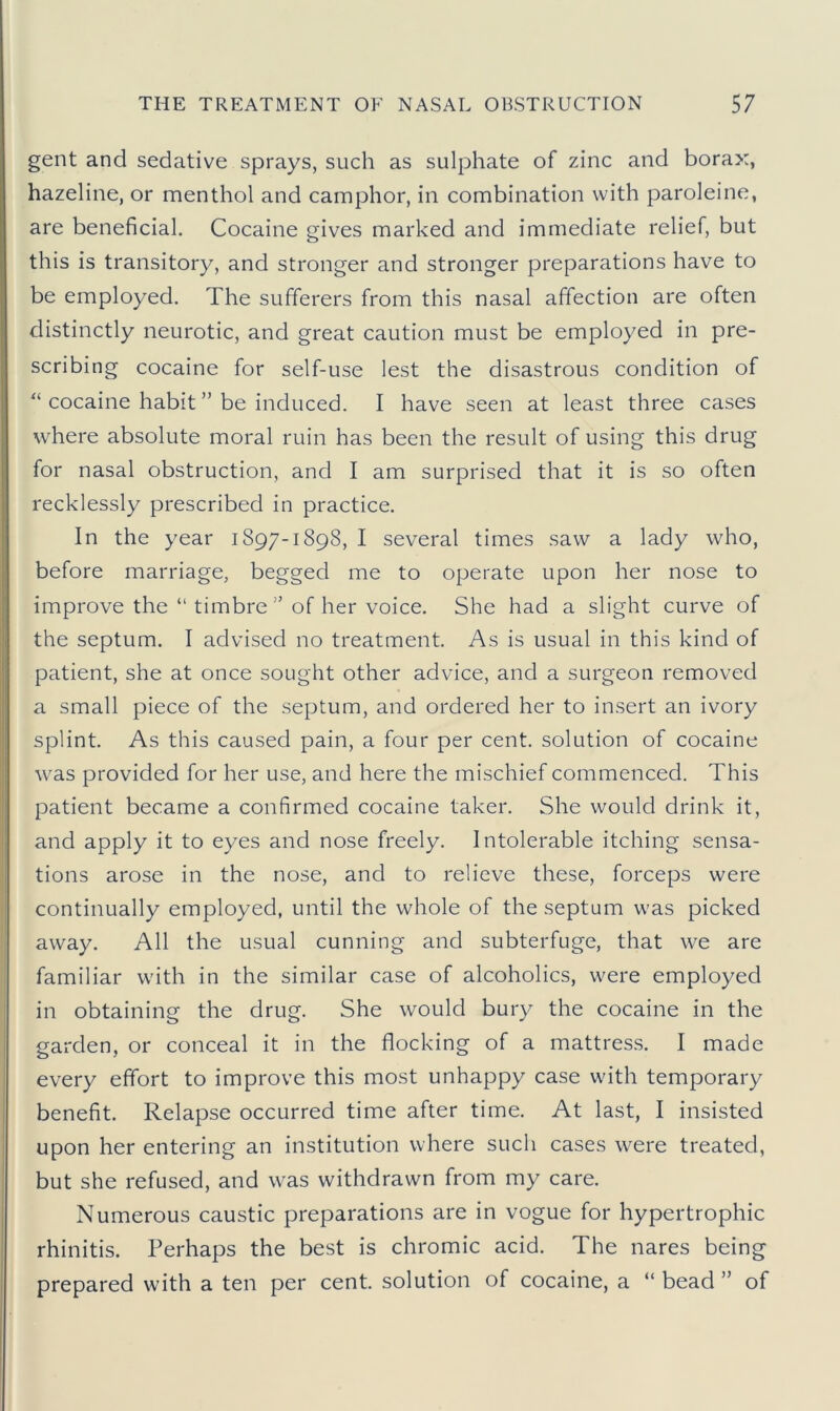 gent and sedative sprays, such as sulphate of zinc and borax, hazeline, or menthol and camphor, in combination with paroleine, are beneficial. Cocaine gives marked and immediate relief, but this is transitory, and stronger and stronger preparations have to be employed. The sufferers from this nasal affection are often distinctly neurotic, and great caution must be employed in pre- scribing cocaine for self-use lest the disastrous condition of “ cocaine habit ” be induced. I have seen at least three cases where absolute moral ruin has been the result of using this drug for nasal obstruction, and I am surprised that it is so often recklessly prescribed in practice. In the year 1897-1898, I several times saw a lady who, before marriage, begged me to operate upon her nose to improve the “ timbre ” of her voice. She had a slight curve of the septum. I advised no treatment. As is usual in this kind of patient, she at once sought other advice, and a surgeon removed a small piece of the septum, and ordered her to insert an ivory splint. As this caused pain, a four per cent, solution of cocaine was provided for her use, and here the mischief commenced. This patient became a confirmed cocaine taker. She would drink it, and apply it to eyes and nose freely. Intolerable itching sensa- tions arose in the nose, and to relieve these, forceps were continually employed, until the whole of the septum was picked away. All the usual cunning and subterfuge, that we are familiar with in the similar case of alcoholics, were employed in obtaining the drug. She would bury the cocaine in the garden, or conceal it in the flocking of a mattress. I made every effort to improve this most unhappy case with temporary benefit. Relapse occurred time after time. At last, I insisted upon her entering an institution where such cases were treated, but she refused, and w^as withdrawn from my care. Numerous caustic preparations are in vogue for hypertrophic rhinitis. Perhaps the best is chromic acid. The nares being prepared with a ten per cent, solution of cocaine, a “bead” of