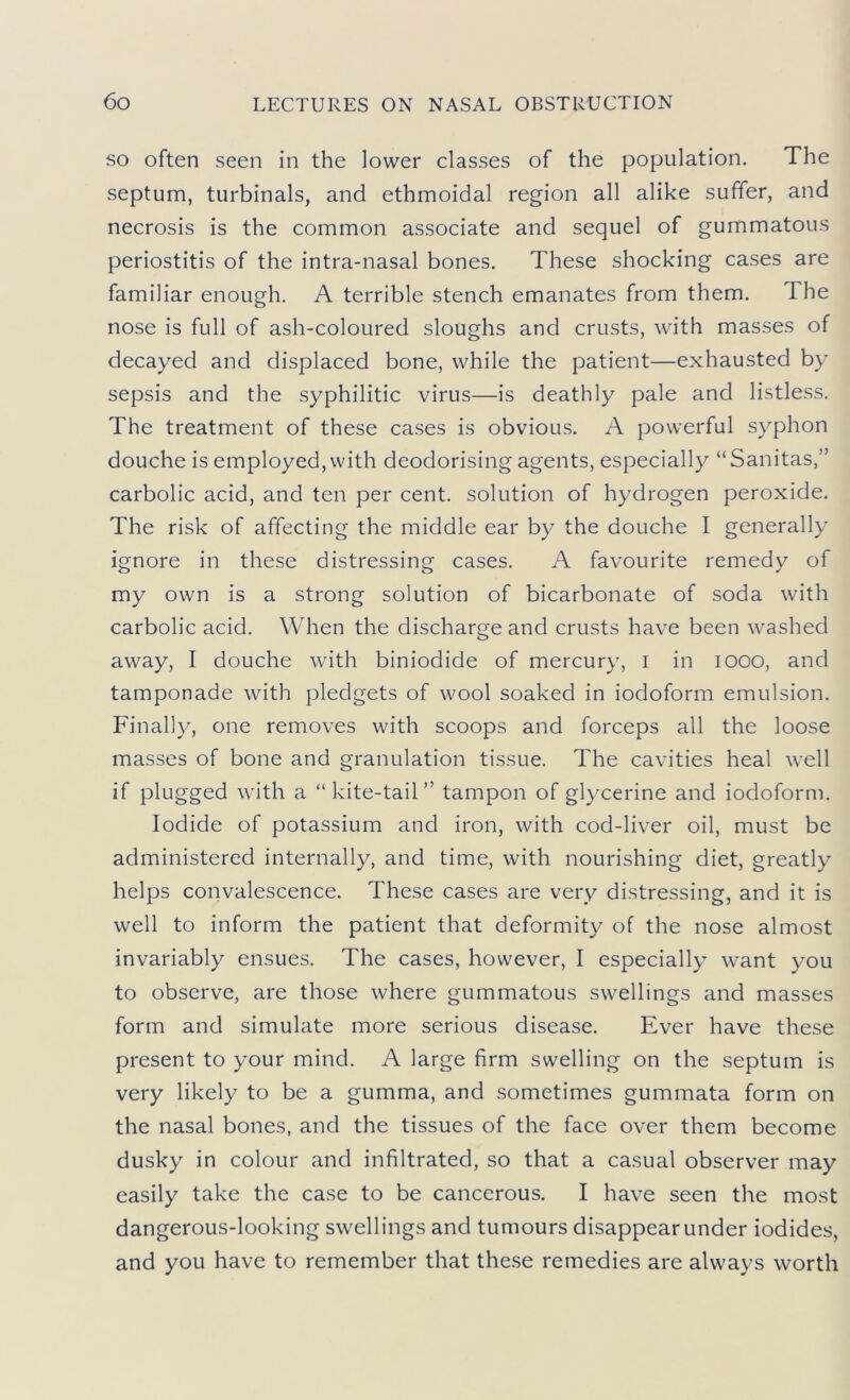 SO often seen in the lower classes of the population. The septum, turbinals, and ethmoidal region all alike suffer, and necrosis is the common associate and sequel of gummatous periostitis of the intra-nasal bones. These shocking cases are familiar enough. A terrible stench emanates from them. The nose is full of ash-coloured sloughs and crusts, with masses of decayed and displaced bone, while the patient—exhausted by sepsis and the syphilitic virus—is deathly pale and listless. The treatment of these cases is obvious. A powerful syphon douche is employed, with deodorising agents, especially “Sanitas,” carbolic acid, and ten per cent, solution of hydrogen peroxide. The risk of affecting the middle ear by the douche I generally ignore in these distressing cases. A favourite remedy of my own is a strong solution of bicarbonate of soda with carbolic acid. When the discharge and crusts have been washed away, I douche with biniodide of mercury, i in looo, and tamponade with pledgets of wool soaked in iodoform emulsion. Finally, one removes with scoops and forceps all the loose masses of bone and granulation tissue. The cavities heal well if plugged with a “kite-tail” tampon of glycerine and iodoform. Iodide of potassium and iron, with cod-liver oil, must be administered internally, and time, with nourishing diet, greatly helps convalescence. These cases are very distressing, and it is well to inform the patient that deformity of the nose almost invariably ensues. The cases, however, I especially want you to observe, are those where gummatous swellings and masses form and simulate more serious disease. Ever have these present to your mind. A large firm swelling on the septum is very likely to be a gumma, and sometimes gummata form on the nasal bones, and the tissues of the face over them become dusky in colour and infiltrated, so that a casual observer may easily take the case to be cancerous. I have seen the most dangerous-looking swellings and tumours disappear under iodides, and you have to remember that the.se remedies are always worth