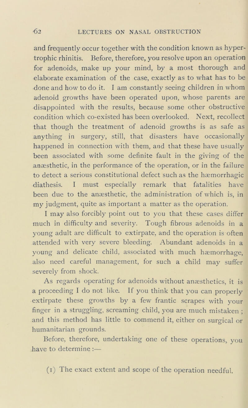 and frequently occur together with the condition known as hyper- trophic rhinitis. Before, therefore, you resolve upon an operation for adenoids, make up your mind, by a most thorough and elaborate examination of the case, exactly as to what has to be done and how to do it. I am constantly seeing children in whom adenoid growths have been operated upon, whose parents are disappointed with the results, because some other obstructive condition which co-existed has been overlooked. Next, recollect that though the treatment of adenoid growths is as safe as anything in surgery, still, that disasters have occasionally happened in connection with them, and that these have usually been associated with some definite fault in the giving of the anaesthetic, in the performance of the operation, or in the failure to detect a serious constitutional defect such as the haemorrhagic diathesis, I must especially remark that fatalities have been due to the anaesthetic, the administration of which is, in my judgment, quite as important a matter as the operation. I may also forcibly point out to you that these cases differ much in difficulty and severity. Tough fibrous adenoids in a young adult are difficult to extirpate, and the operation is often attended with very severe bleeding. Abundant adenoids in a young and delicate child, associated with much haemorrhage, also need careful management, for such a child may suffer severely from shock. As regards operating for adenoids without anaesthetics, it is a proceeding I do not like. If you think that you can properly extirpate these growths by a few frantic scrapes with your finger in a struggling, screaming child, you are much mistaken ; and this method has little to commend it, either on surjjical or humanitarian grounds. Before, therefore, undertaking one of these operations, you have to determine :— (i) The exact extent and scope of the operation needful.