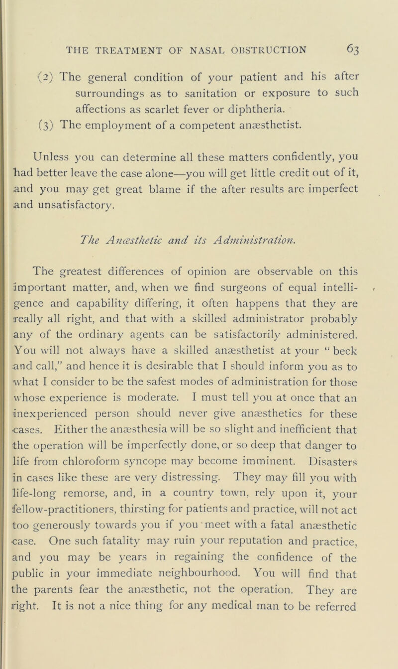 (2) The general condition of your patient and his after surroundings as to sanitation or exposure to such affections as scarlet fever or diphtheria. (3) The employment of a competent anaesthetist. Unless you can determine all these matters confidently, you had better leave the case alone—you will get little credit out of it, and you may get great blame if the after results are imperfect and unsatisfactory. The Ancesthetic and its Adininistraiio}i. The greatest differences of opinion are observable on this important matter, and, when w’e find surgeons of equal intelli- gence and capability differing, it often happens that they are really all right, and that with a skilled administrator probably any of the ordinary agents can be satisfactorily administered. You will not always have a skilled anaesthetist at your “beck and call,” and hence it is desirable that I should inform you as to w'hat I consider to be the safest modes of administration for those whose experience is moderate. I must tell you at once that an inexperienced person should never give anaesthetics for these ■cases. Either the anaesthesia will be so slight and inefficient that the operation will be imperfectly done, or so deep that danger to life from chloroform syncope may become imminent. Disasters in cases like these are very distressing. They may fill you with life-long remorse, and, in a country town, rely upon it, your fellow-practitioners, thirsting for patients and practice, will not act too generously towards you if you meet with a fatal anaesthetic case. One such fatality may ruin your reputation and practice, and you may be years in regaining the confidence of the public in your immediate neighbourhood. You will find that the parents fear the anaesthetic, not the operation. They are right. It is not a nice thing for any medical man to be referred