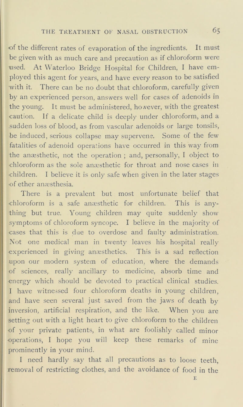 of the different rates of evaporation of the ingredients. It must be given with as much care and precaution as if chloroform were used. At Waterloo Bridge Hospital for Children, I have em- ployed this agent for years, and have every reason to be satisfied with it. There can be no doubt that chloroform, carefully given by an experienced person, answers well for cases of adenoids in the young. It must be administered, however, with the greatest caution. If a delicate child is deeply under chloroform, and a sudden loss of blood, as from vascular adenoids or large tonsils, be induced, serious collapse may supervene. Some of the few fatalities of adenoid operations have occurred in this way from the anaesthetic, not the operation ; and, personally, I object to chloroform as the sole anaesthetic for throat and nose cases in •children. I believe it is only safe when given in the later stages •of ether anaesthesia. There is a prevalent but most unfortunate belief that ■chloroform is a safe anaesthetic for children. This is any- thing but true. Young children may quite suddenly show symptoms of chloroform syncope. I believe in the majority of cases that this is due to overdose and faulty administration. Not one medical man in twenty leaves his hospital really •experienced in giving an.'esthetics. This is a sad reflection upon our modern system of education, where the demands of sciences, really ancillary to medicine, absorb time and energy which should be devoted to practical clinical studies. I have witnessed four chloroform deaths in young children, and have seen several just saved from the jaws of death by inversion, artificial respiration, and the like. When you are setting out with a light heart to give chloroform to the children of your private patients, in what are foolishly called minor operations, I hope you will keep these remarks of mine prominently in your mind. I need hardly say that all precautions as to loose teeth, removal of restricting clothes, and the avoidance of food in the E
