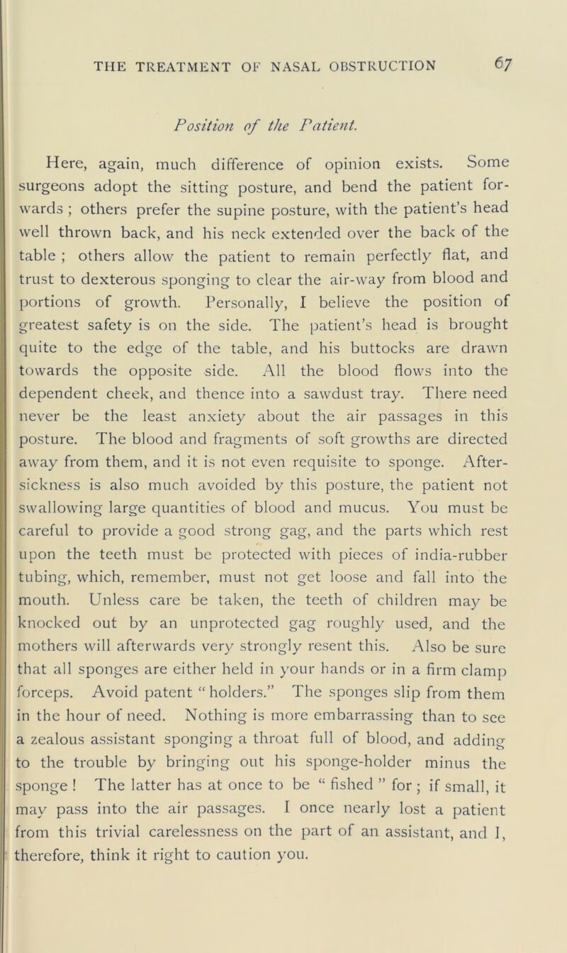 Position of the Patient. Here, again, much difference of opinion exists. Some surgeons adopt the sitting posture, and bend the patient for- wards ; others prefer the supine posture, with the patient’s head well thrown back, and his neck extended over the back of the table ; others allow the patient to remain perfectly flat, and trust to dexterous sponging to clear the air-way from blood and portions of growth. Personally, I believe the position of greatest safety is on the side. The patient’s head is brought quite to the edge of the table, and his buttocks are drawn towards the opposite side. All the blood flows into the dependent cheek, and thence into a sawdust tray. There need never be the least anxiety about the air passages in this posture. The blood and fragments of soft growths are directed away from them, and it is not even requisite to sponge. After- sickness is also much avoided by this posture, the patient not swallowing large quantities of blood and mucus. You must be careful to provide a good strong gag, and the parts which rest upon the teeth must be protected with pieces of india-rubber tubing, which, remember, must not get loose and fall into the mouth. Unless care be taken, the teeth of children may be knocked out by an unprotected gag roughly used, and the mothers will afterwards very strongly resent this. Also be sure that all sponges are either held in your hands or in a firm clamp forceps. Avoid patent “ holders.” The sponges slip from them in the hour of need. Nothing is more embarrassing than to see a zealous assistant sponging a throat full of blood, and adding to the trouble by bringing out his sponge-holder minus the sponge ! The latter has at once to be “ fished ” for ; if small, it may pass into the air passages. I once nearly lost a patient from this trivial carelessness on the part of an assistant, and I, therefore, think it right to caution you.