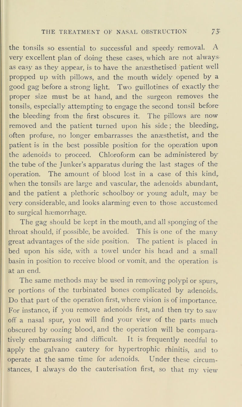 the tonsils so essential to successful and speedy removal. A very excellent plan of doing these cases, which are not always as easy as they appear, is to have the anaesthetised patient well propped up with pillows, and the mouth widely opened by a good gag before a strong light. Two guillotines of exactly the- proper size must be at hand, and the surgeon removes the tonsils, especially attempting to engage the second tonsil before the bleeding from the first obscures it. The pillows are now removed and the patient turned upon his side ; the bleeding,, often profuse, no longer embarrasses the anaesthetist, and the patient is in the best possible position for the operation upon the adenoids to proceed. Chloroform can be administered by the tube of the Junker’s apparatus during the last stages of the operation. The amount of blood lost in a case of this kind,, when the tonsils are large and vascular, the adenoids abundant, and the patient a plethoric schoolboy or young adult, may be very considerable, and looks alarming even to those accustomed to surgical haemorrhage. The gag should be kept in the mouth, and all sponging of the throat should, if possible, be avoided. This is one of the many great advantages of the side position. The patient is placed in bed upon his side, with a towel under his head and a small basin in position to receive blood or vomit, and the operation is at an end. The same methods may be used in removing polypi or spurs,, or portions of the turbinated bones complicated by adenoids. Do that part of the operation first, where vision is of importance. For instance, if you remove adenoids first, and then try to saw off a nasal spur, you will find your view of the parts much obscured by oozing blood, and the operation will be compara- tively embarrassing and difficult. It is frequently needful to apply the galvano cautery for hypertrophic rhinitis, and to operate at the same time for adenoids. Under these circum- stances, I always do the cauterisation first, so that my view