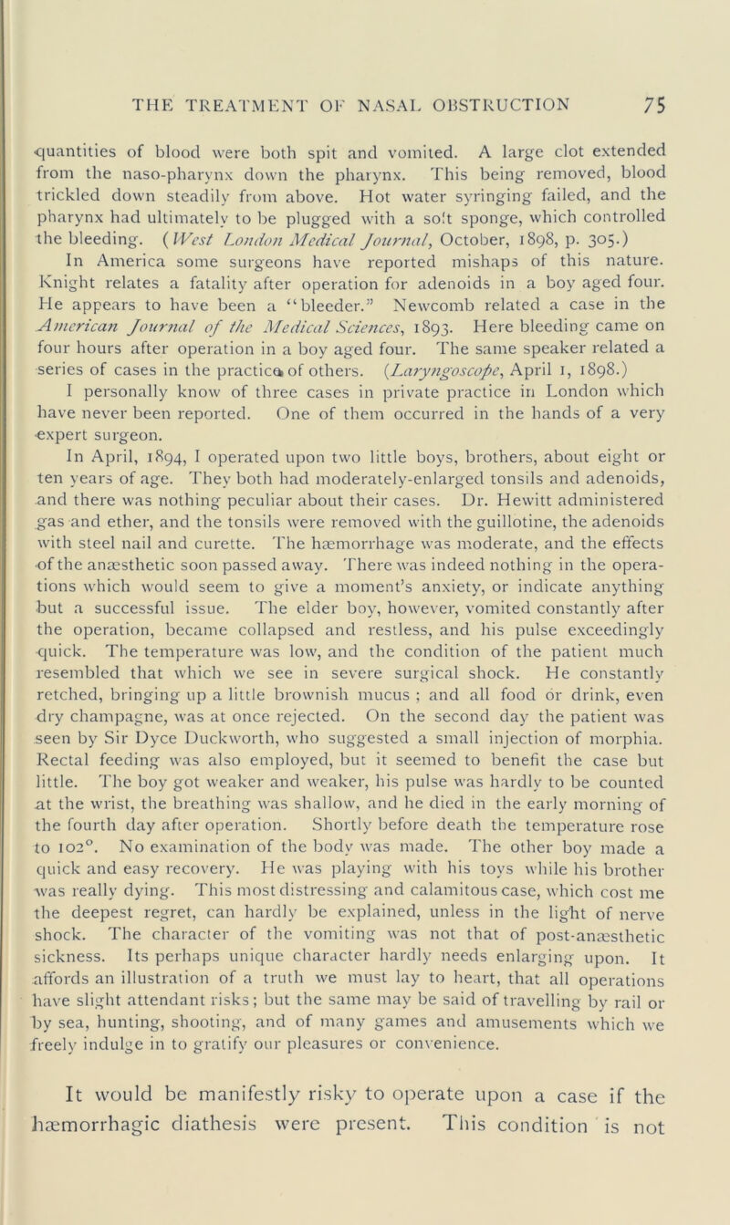 quantities of blood were both spit and vomited. A large clot extended from the naso-pharynx down the pharynx. This being removed, blood trickled down steadily from above. Hot water syringing failed, and the pharynx had ultimately to be plugged with a so!t sponge, which controlled the bleeding. {West London Medical Journal, October, 1898, p. 305.) In America some surgeons have reported mishaps of this nature. Knight relates a fatality after operation for adenoids in a boy aged four. He appears to have been a “bleeder.” Newcomb related a case in the American Journal of the Medical Sciences, 1893. Here bleeding came on four hours after operation in a boy aged four. The same speaker related a series of cases in the practice of others. {Lary?igoscope, April i, 1898.) I personally know of three cases in private practice in London which have never been reported. One of them occurred in the hands of a very •expert surgeon. In April, 1894, I operated upon two little boys, brothers, about eight or ten years of age. They both had moderately-enlarged tonsils and adenoids, and there was nothing peculiar about their cases. Dr. Hewitt administered gas and ether, and the tonsils were removed with the guillotine, the adenoids with steel nail and curette. The haemorrhage was moderate, and the effects ■of the anzesthetic soon passed away. There was indeed nothing in the opera- tions which would seem to give a moment’s anxiety, or indicate anything but a successful issue. The elder boy, however, vomited constantly after the operation, became collapsed and restless, and his pulse exceedingly quick. The temperature was low, and the condition of the patient much resembled that which we see in severe surgical shock. He constantly retched, bringing up a little brownish mucus ; and all food or drink, even dry champagne, was at once rejected. On the second day the patient was seen by Sir Dyce Duckworth, who suggested a small injection of morphia. Rectal feeding was also employed, but it seemed to benefit the case but little. The boy got weaker and weaker, his pulse was hardly to be counted at the wrist, the breathing was shallow, and he died in the early morning of the fourth day after operation. Shortly before death the temperature rose to 102°. No examination of the body was made. The other boy made a quick and easy recovery. He was playing with his toys while his brother Avas really dying. This most distressing and calamitous case, which cost me the deepest regret, can hardly be explained, unless in the light of nerve shock. The character of the vomiting was not that of post-anassthetic sickness. Its perhaps unique character hardly needs enlarging upon. It affords an illustration of a truth we must lay to heart, that all operations have slight attendant risks; but the same may be said of travelling by rail or by sea, hunting, shooting, and of many games and amusements which we freely indulge in to gratify our pleasures or convenience. It would be manife.stly risky to operate upon a case if the htemorrhagic diathesis were present. Tin's condition is not