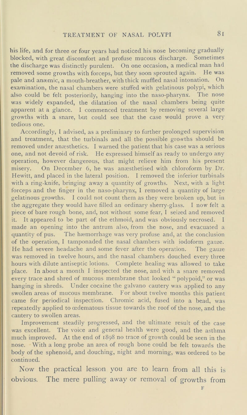 his life, and for three or four years had noticed his nose becoming gradually blocked, with great discomfort and profuse mucous discharge. Sometimes the discharge was distinctly purulent. On one occasion, a medical man had removed some growths with forceps, but they soon sprouted again. He was pale and anaemic, a mouth-breather, with thick muffled nasal intonation. On examination, the nasal chambers were stuffed with gelatinous polypi, which also could be felt posteriorily, hanging into the naso-pharynx. The nose was widely expanded, the dilatation of the nasal chambers being quite apparent at a glance. I commenced treatment by removing several large growths with a snare, ljut could see that the case would prove a very tedious one. Accordingly, 1 advised, as a preliminary to farther prolonged supervision and treatment, that the turbinals and all the possible growths should be removed under anaesthetics. I warned the patient that his case was a serious one, and not devoid of risk. He expressed himself as ready to undergo any operation, however dangerous, that might relieve him from his present misery. On December 6, he was anaesthetised with chloroform by Dr. Hewitt, and placed in the lateral position. I removed the inferior turbinals with a ring-knife, bringing away a quantity of growths. Next, with a light forceps and the finger in the naso-pharynx, I removed a quantity of large gelatinous growths. I could not count them as they were broken up, but in the aggregate they would have filled an ordinary sherry-glass. I now felt a piece of bare rough bone, and, not without some fear, 1 seized and removed it. It appeared to be part of the ethmoid, and was obviously necrosed. I made an opening into the antrum also, from the nose, and evacuated a quantity of pus. The htemorrhage was very profuse and, at the conclusion of the operation, I tamponaded the nasal chambers with iodoform gauze. He had severe headache and some fever after the operation. The gauze was removed in twelve hours, and the nasal chambers douched every three hours with dilute antiseptic lotions. Complete healing was allowed to take place. In about a month I inspected the nose, and with a snare removed every trace and shred of mucous membrane that looked “ polypoid,” or was hanging in shreds. Under cocaine the galvano cautery was applied to any swollen areas of mucous membrane, f'or about twelve months this patient came for periodical inspection. Chromic acid, fused into a bead, was repeatedly applied to oedematous tissue towards the roof of the nose, and the cautery to swollen areas. Improvement steadily progressed, and the ultimate result of the case was excellent. The voice and general health were good, and the asthma much improved. At the end of 1898 no trace of growth could be seen in the nose. With a long probe an area of rough bone could be felt towards the body of the sphenoid, and douching, night and morning, was ordered to be continued. Now the practical lesson you are to learn from all this is obvious. The mere pulling away or removal of growths from F