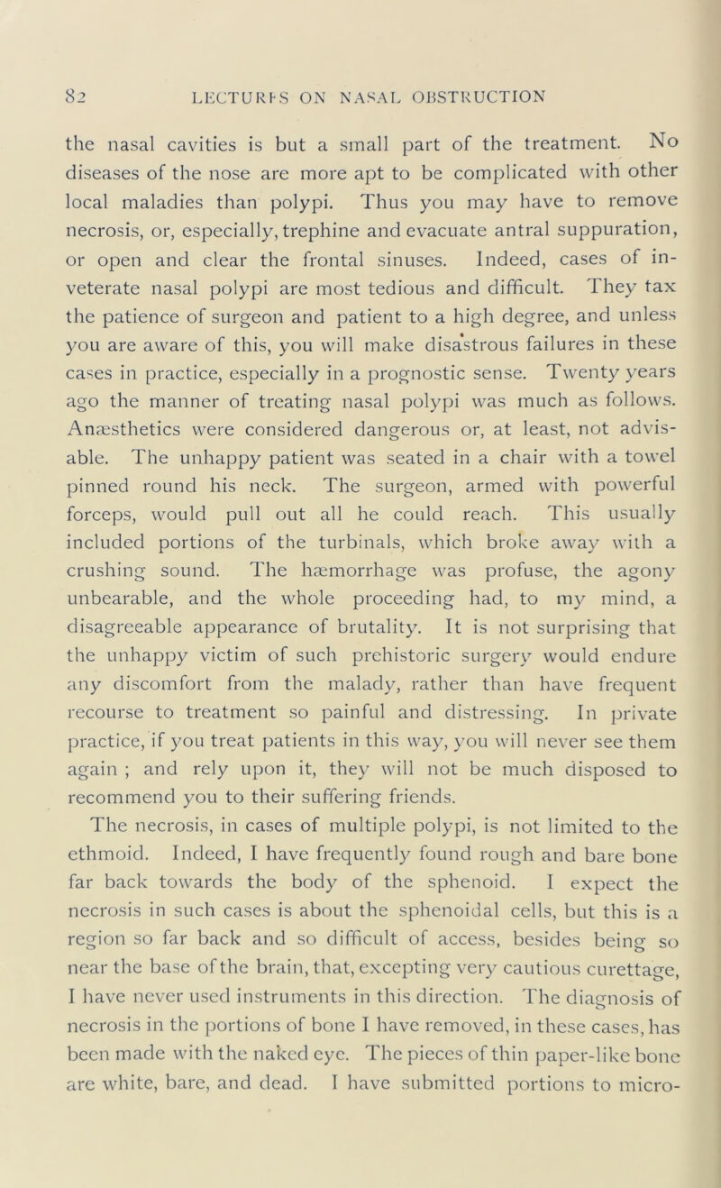 the nasal cavities is but a small part of the treatment. No diseases of the nose are more apt to be complicated with other local maladies than polypi. Thus you may have to remove necrosis, or, especially, trephine and evacuate antral suppuration, or open and clear the frontal sinuses. Indeed, cases of in- veterate nasal polypi are most tedious and difficult. They tax the patience of surgeon and patient to a high degree, and unless you are aware of this, you will make disastrous failures in these cases in practice, especially in a prognostic sense. Twenty years ago the manner of treating nasal polypi was much as follows. Anaesthetics were considered dangerous or, at least, not advis- able. The unhappy patient was seated in a chair with a towel pinned round his neck. The surgeon, armed with powerful forceps, would pull out all he could reach. This usually included portions of the turbinals, which broke away with a crushing sound. The haemorrhage was profuse, the agony unbearable, and the whole proceeding had, to my mind, a disagreeable appearance of brutality. It is not surprising that the unhappy victim of such prehistoric surgery would endure any discomfort from the malady, rather than have frequent recourse to treatment so painful and distressing. In private practice, if you treat patients in this way, you will never see them again ; and rely upon it, they will not be much disposed to recommend you to their suffering friends. The necrosis, in cases of multiple polypi, is not limited to the ethmoid. Indeed, I have frequently found rough and bare bone far back towards the body of the sphenoid. I expect the necrosis in such cases is about the sphenoidal cells, but this is a region so far back and so difficult of access, besides beinj? so near the base of the brain, that, excepting very cautious curettage, I have never used instruments in this direction. The diagnosis of necrosis in the portions of bone I have removed, in these cases, has been made with the naked eye. The pieces of thin paper-like bone are white, bare, and dead. I have submitted portions to micro-