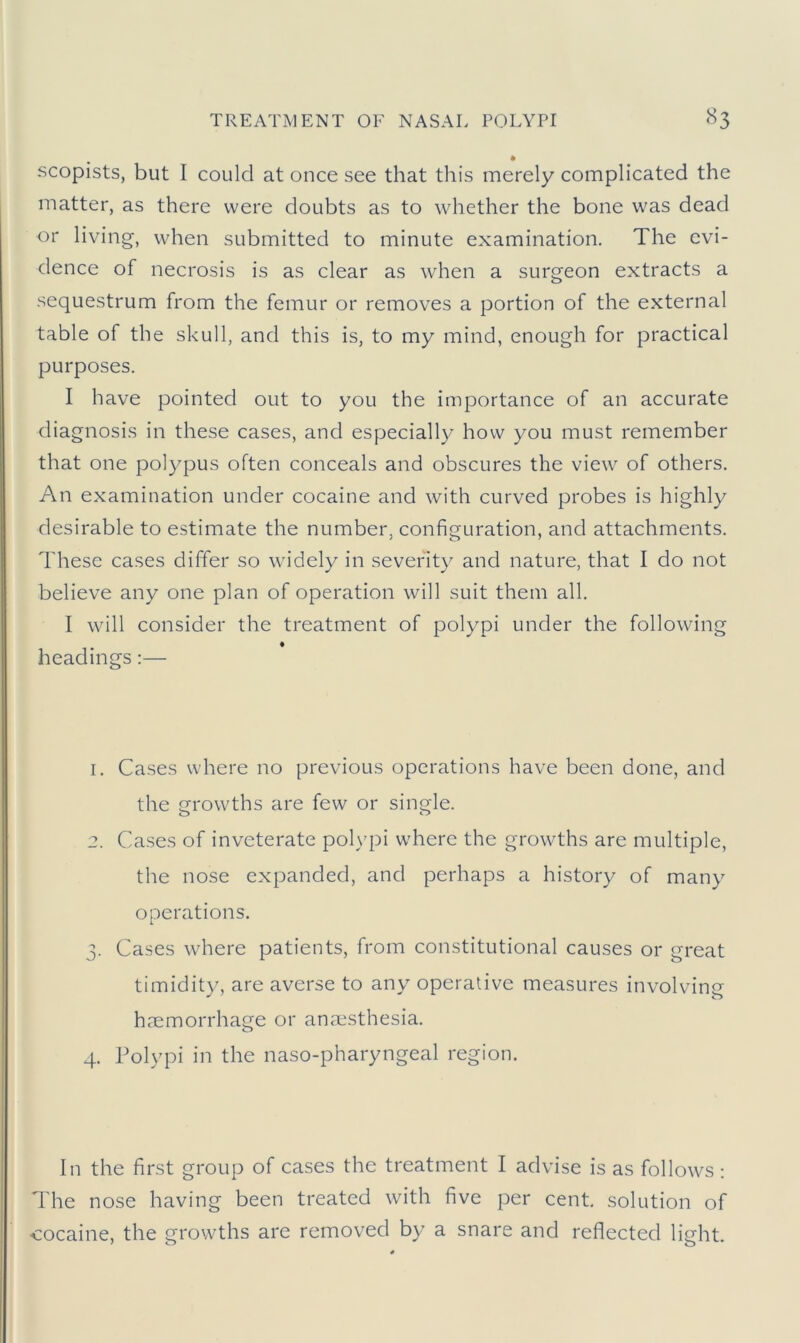 * scopists, but I could at once see that this merely complicated the matter, as there were doubts as to whether the bone was dead or living, when submitted to minute examination. The evi- dence of necrosis is as clear as when a surgeon extracts a sequestrum from the femur or removes a portion of the external table of the skull, and this is, to my mind, enough for practical purposes. I have pointed out to you the importance of an accurate diagnosis in these cases, and especially how you must remember that one polypus often conceals and obscures the view of others. An examination under cocaine and with curved probes is highly desirable to estimate the number, configuration, and attachments. These cases differ so widely in severity and nature, that I do not believe any one plan of operation will suit them all. I will consider the treatment of polypi under the following headings:— 1. Cases where no previous operations have been done, and the growths are few or single. 2. Cases of inveterate polypi where the growths are multiple, the nose expanded, and perhaps a history of many operations. 3. Cases where patients, from constitutional causes or great timidity, are averse to any operative measures involving haemorrhage or anaesthesia. 4. Polypi in the naso-pharyngeal region. In the first group of cases the treatment I advise is as follows: The nose having been treated with five per cent, solution of cocaine, the growths are removed by a snare and reflected light.