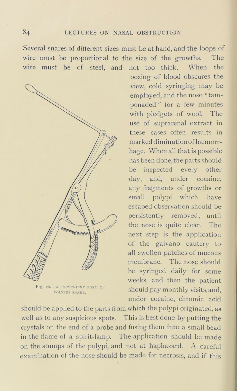 Several snares of different sizes must be at hand, and the loops of wire must be proportional to the size of the growths. The wire must be of steel, and not too thick. When the oozing of blood obscures the view, cold syringing may be employed, and the nose “tam- ponaded for a few minutes with pledgets of wool. The use of suprarenal extract in these cases often results in marked diminution of haemorr- hage. When all that is possible has been done,the parts should be inspected every other day', and, under cocaine, any fragments of growths or small polypi which have escaped observation should be persistently removed, until the nose is quite clear. The next step is the application of the galvano cauteiy to all swollen patches of mucous membrane. The nose should be syringed daily for some weeks, and then the patient should pay monthly visits, and, under cocaine, chromic acid should be applied to the parts from which the polypi originated, as well as to any^ suspicious spots. This is best done by^ putting the crystals on the end of a probe and fusing them into a small bead in the flame of a spirit-lamp. The application should be made on the stumps of the polypi, and not at haphazard. A careful examination of the nose should be made for necrosis, and if this F'ig. 20.—A CONVENIENT FORM OK KOLYKUS SNARE.