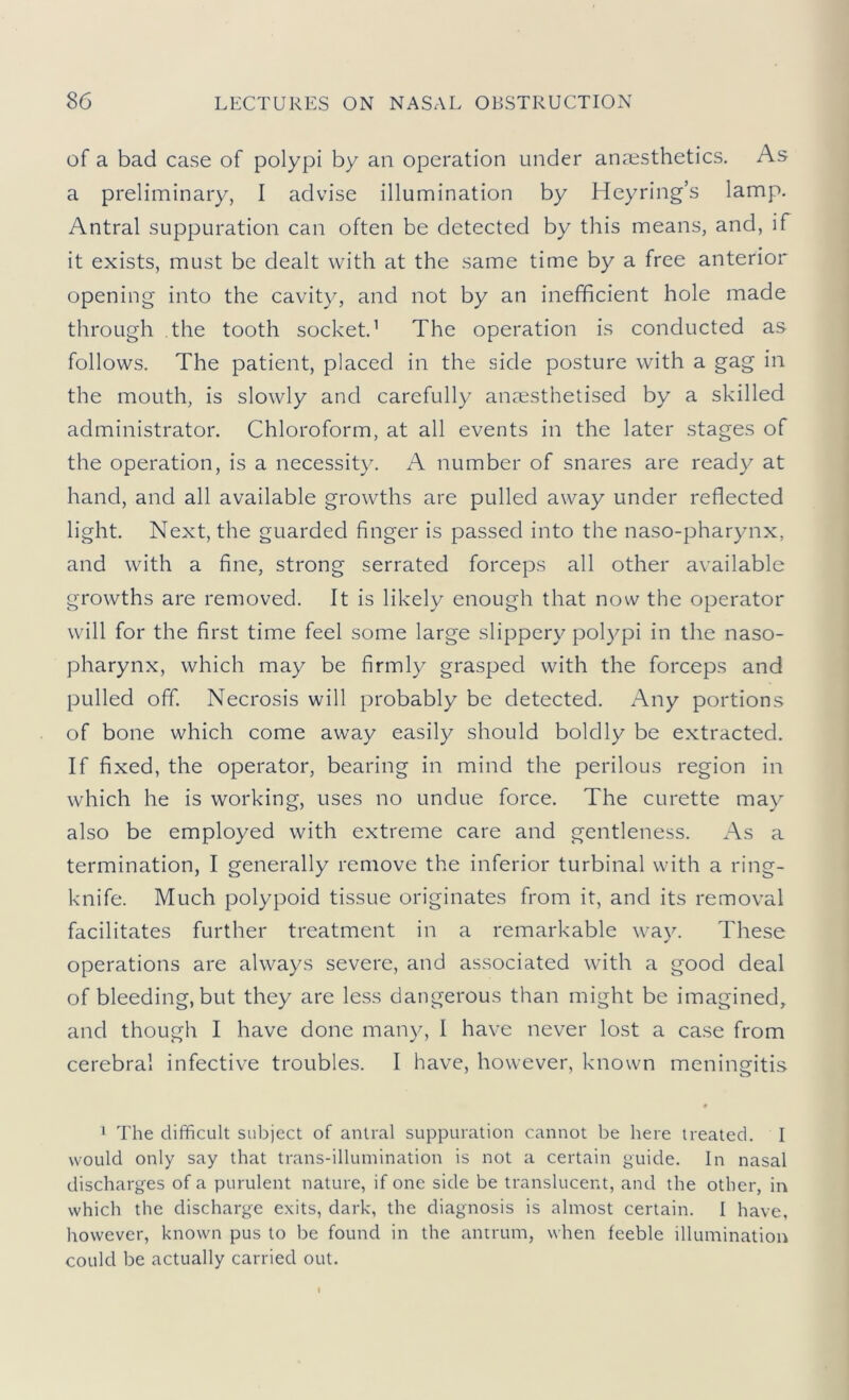 of a bad case of polypi by an operation under anaesthetics. As a preliminary, I advise illumination by Heyring’s lamp. Antral suppuration can often be detected by this means, and, if it exists, must be dealt with at the same time by a free anterior opening into the cavity, and not by an inefficient hole made through the tooth socket’ The operation is conducted as follows. The patient, placed in the side posture with a gag in the mouth, is slowly and carefully anmsthetised by a skilled administrator. Chloroform, at all events in the later stages of the operation, is a necessity. A number of snares are ready at hand, and all available growths are pulled away under reflected light. Next, the guarded finger is passed into the naso-pharynx, and with a fine, strong serrated forceps all other available growths are removed. It is likely enough that now the operator will for the first time feel some large slippery polypi in the naso- pharynx, which may be firmly grasped with the forceps and pulled off. Necrosis will probably be detected. Any portions of bone which come away easily should boldly be extracted. If fixed, the operator, bearing in mind the perilous region in which he is working, uses no undue force. The curette may also be employed with extreme care and gentleness. As a termination, I generally remove the inferior turbinal with a ring- knife. Much polypoid tissue originates from it, and its removal facilitates further treatment in a remarkable way. These operations are always severe, and associated with a good deal of bleeding, but they are less dangerous than might be imagined, and though I have done many, I have never lost a case from cerebral infective troubles. I have, however, known meningitis 0 1 The difficult subject of antral suppuration cannot be here treated. I would only say that trans-illuinination is not a certain guide. In nasal discharges of a purulent nature, if one side be translucent, and the other, in which the discharge exits, dark, the diagnosis is almost certain. I have, liowever, known pus to be found in the antrum, when feeble illumination could be actually carried out.