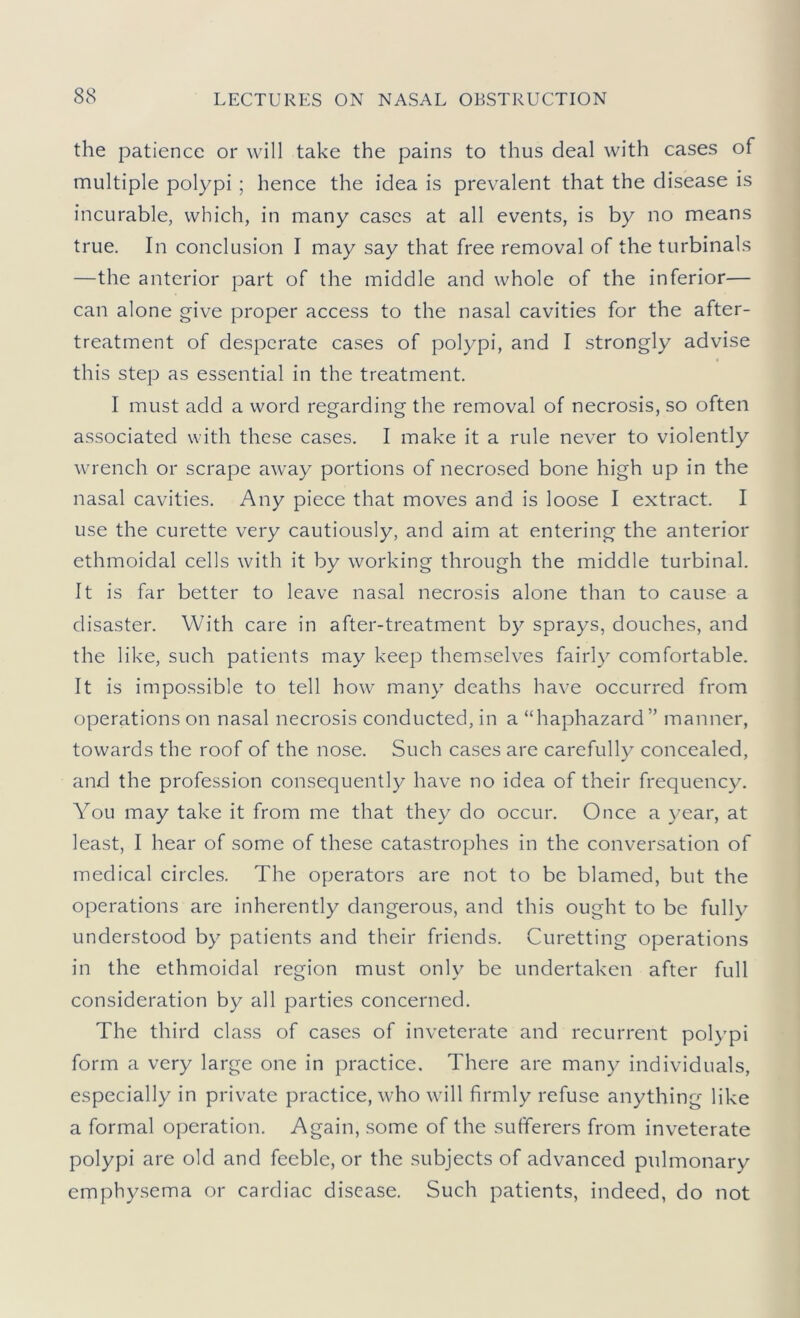the patience or will take the pains to thus deal with cases of multiple polypi; hence the idea is prevalent that the disease is incurable, which, in many cases at all events, is by no means true. In conclusion I may say that free removal of the turbinals —the anterior part of the middle and whole of the inferior— can alone give proper access to the nasal cavities for the after- treatment of desperate cases of polypi, and I strongly advise this step as essential in the treatment. I must add a word regarding the removal of necrosis, so often associated with these cases. I make it a rule never to violently wrench or scrape away portions of necrosed bone high up in the nasal cavities. Any piece that moves and is loose I extract. I use the curette very cautiously, and aim at entering the anterior ethmoidal cells with it by working through the middle turbinal. It is far better to leave nasal necrosis alone than to cause a disaster. With care in after-treatment by sprays, douches, and the like, such patients may keep themselves fairly comfortable. It is impossible to tell how many deaths have occurred from operations on nasal necrosis conducted, in a “haphazard” manner, towards the roof of the nose. Such cases arc carefully concealed, and the profession consequently have no idea of their frequency. You may take it from me that they do occur. Once a year, at least, I hear of some of these catastrophes in the conversation of medical circles. The operators are not to be blamed, but the operations are inherently dangerous, and this ought to be fully understood by patients and their friends. Curetting operations in the ethmoidal region must only be undertaken after full consideration by all parties concerned. The third class of cases of inveterate and recurrent polypi form a very large one in practice. There are many individuals, especially in private practice, who will firmly refuse anything like a formal operation. Again, some of the sufferers from inveterate polypi are old and feeble, or the subjects of advanced pulmonary emphysema or cardiac disease. Such patients, indeed, do not