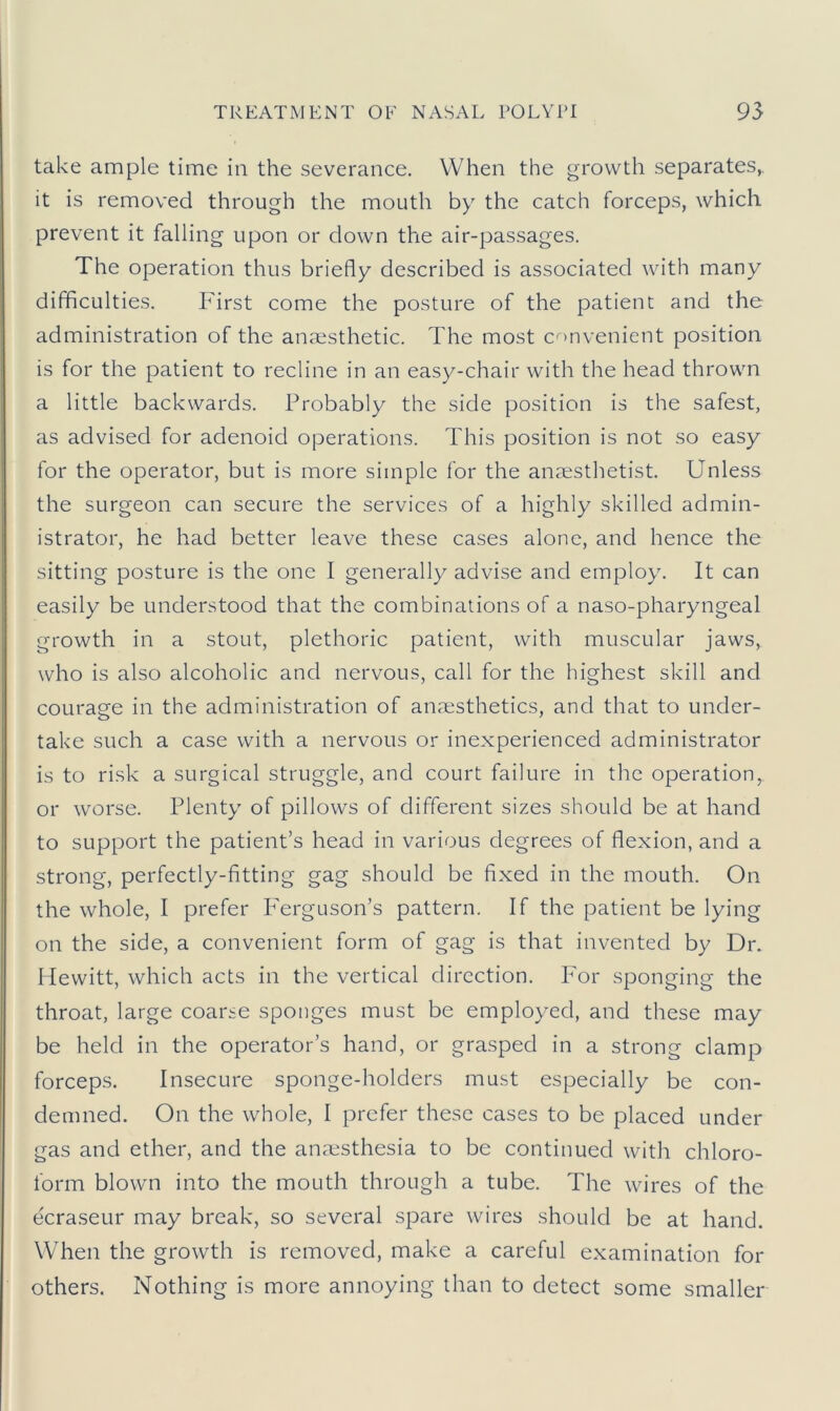 take ample time in the severance. When the growth separates,, it is removed through the mouth by the catch forceps, which prevent it falling upon or down the air-passages. The operation thus briefly described is associated with many difficulties. First come the posture of the patient and the administration of the anaesthetic. The most convenient position is for the patient to recline in an easy-chair with the head thrown a little backwards. Probably the side position is the safest, as advised for adenoid operations. This position is not so easy for the operator, but is more simple for the anaesthetist. Unless the surgeon can secure the services of a highly skilled admin- istrator, he had better leave these cases alone, and hence the sitting posture is the one I generally advise and employ. It can easily be understood that the combinations of a naso-pharyngeal growth in a stout, plethoric patient, with muscular jaws, who is also alcoholic and nervous, call for the highest skill and courage in the administration of anaesthetics, and that to under- take such a case with a nervous or inexperienced administrator is to risk a surgical struggle, and court failure in the operation, or worse. Plenty of pillows of different sizes should be at hand to support the patient’s head in various degrees of flexion, and a strong, perfectly-fitting gag should be fixed in the mouth. On the whole, I prefer Ferguson’s pattern. If the patient be lying on the side, a convenient form of gag is that invented by Dr. Hewitt, which acts in the vertical direction. For sponging the throat, large coarse sponges must be employed, and these may be held in the operator’s hand, or grasped in a strong clamp forceps. Insecure sponge-holders must especially be con- demned. On the whole, I prefer these cases to be placed under gas and ether, and the anaesthesia to be continued with chloro- form blown into the mouth through a tube. The wires of the ecraseur may break, so several spare wires should be at hand. When the growth is removed, make a careful examination for others. Nothing is more annoying than to detect some smaller