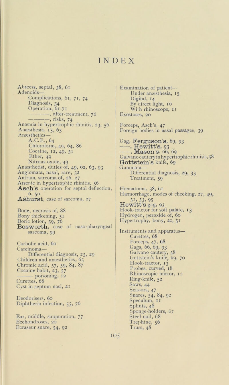 INDEX Abscess, septal, 38, 61 Adenoids— Complications, 61, 71, 74 Diagnosis, 34 Operation, 61-71 , after-treatment, 76 , risks, 74 Anfemia in hypertrophic rhinitis, 23, 56 Anaisthesia, 15, 63 Anaesthetics— A.C. E., 64 Chloroform, 49, 64, 86 Cocaine, 12, 49, 51 Ether, 49 Nitrous oxide, 49 Anfesthetist, duties of, 49, 62, 63, 93 Angiomata, nasal, rare, 32 Antrum, sarcoma of, 26, 27 Arsenic in hypertrophic rhinitis, 36 Asch’s operation for septal deflection, 6, 50 Ashurst, case of sarcoma, 27 Bone, necrosis of, 88 Bony thickening, 51 Boric lotion, 59, 76 Bosworth, case of naso-pharyngeal sarcoma, 99 Carbolic acid, 60 Carcinoma— Differential diagnosis, 25, 29 Children and anaesthetics, 65 Chromic acid, 57, 59, 84, 87 Cocaine habit, 23, 57 poisoning, 12 Curettes, 68 Cyst in septum nasi, 21 Deodorisers, 60 Diphtheria infection, 55, 76 Examination of patient— Under anaesthesia, 15 Digital, 14 By direct light, lO VViih rhinoscope, ii Exostoses, 20 Forceps, Asch’s, 47 Foreign bodies in nasal passages, 39 Gag, Ferguson’s, 69, 93 , Hev/itt’s, 93 , Mason’s, 66, 69 Galvano cautery in hypertrophic rhinitis, 58 Gottstein's knife, 69 Gummata— Differential diagnosis, 29, 33 Treatment, 59 Ilaematoma, 38, 6l Haemorrhage, modes of checking, 27, 49, 5U S3. 95 Hewitt’s gag, 93 Hook-tractor for soft palate, 13 Hydrogen, peroxide of, 60 Hypertrophy, bony, 20, 51 Instruments and apparatus— Curettes, 68 Forceps, 47, 68 Gags, 66, 69, 93 Galvano cautery, 58 Gottstein’s knife, 09, 70 I look-tractor, 13 Probes, curved, 18 Rhinoscopic minor, 12 Ring-knife, 52 Saws, 44 Scissors, 47 Snares, 54, 84, 92 Speculum, ii Splints, 48 Sponge-holders, 67 Steel-nail, 68 Trephine, 56 TruaS, 48 Ear, middle, suppuration, 77 Ecchondroses, 20 Ecraseur snare, 54, 92