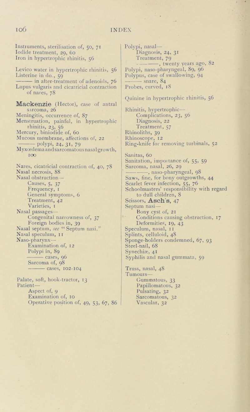 Instruments, sterilisation of, 50, 71 Iodide treatment, 29, 60 Iron in hypertrophic rhinitis, 56 Levico water in hyi)ertrophic rhinitis, 56 Listerine in do., 59 in after-treatment of adenoids, 76 Lupus vulgaris and cicatricial contraction of nares, 78 Mackenzie (Hector), case of antral s.rrcoma, 26 Meningitis, occurrence of, 87 Menstruation, painful, in hypertrophic rhinitis, 23, 56 Mercury, biniodide of, 60 Mucous membrane, affections of, 22 polypi, 24, 31, 79 Myxcedemaandsarcomatous nasal growth, too Nares, cicatricial contraction of, 40, 78 Nasal necrosis, 88 Nasal obstruction — Causes, 5, 37 Frequency, i General symptoms, 6 Treatment, 42 Varieties, i Na.sal passage.s— Congenital narrowness of, 37 F'oreign bodies in, 39 Nasal .septum, see “ Septum nasi.’’ Nasal speculum, ii Naso-pharynx— Examination of, 12 Polypi in, 89 — cases, 96 Sarcoma of, 98 cases, 102-104 Palate, soft, hook-tractor, 13 Patient— Aspect of, 9 Examination of, 10 Operative po.sition of, 49, 53, 67, 86 Polypi, na.sal— Diagnosis, 24, 31 Treatment, 79 , twenty years ago, 82 Polypi, naso-pharyngeal, 89, 96 Polypus, ca.se of sw'allowing, 94 snare, 84 Probes, curved, 18 Quinine in hypertrophic rhinitis, 56 Rhinitis, hypertrophic— Complications, 23, 56 Diagnosis, 22 Treatment, 57 Rhinoliths, 39 Rhinoscope, 12 Ring-knife h)r removing turbinals, 52 Sanitas, 60 Sanitation, impoitance of, 55) 59 Sarcoma, nasal, 26, 29 , naso-pharyngeal, 98 Saws, fine, for bony outgrowths, 44 Scarlet fever infection, 55, 76 Schoolmasters’ respon.sibility with regard to dull children, 8 Scissors, Asch's, 47 Septum nasi— Bony cyst of, 21 Conditions causing obstruction, 17 Deformities, 19, 43 Speculum, nasal, il Splints, celluloid, 48 Sponge-holders condemned, 67, 93 Steel-nail, 68 Synechiae, 41 Syphilis and nasal gummata, 59 Truss, nasal, 48 I'umours— Gummatous, 33 Papillomatous, 32 Pulsating, 32 Sarcomatous, 32 Vascular, 32