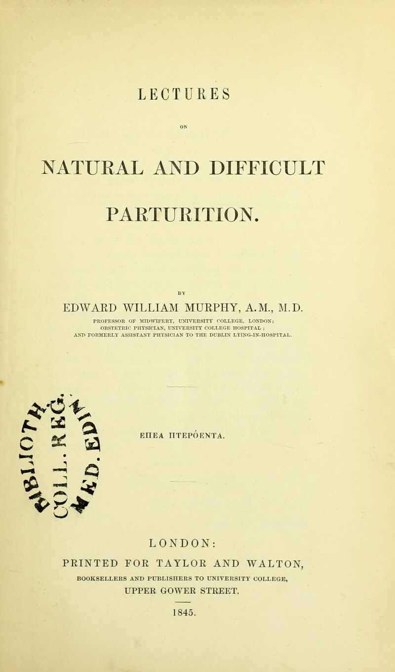 ON NATURAL AND DIFFICULT PARTURITION. BY EDWARD WILLIAM MURPHY, A.M., M.D. PROFESSOR OF MIDWIFERY, UNIVERSITY COLLEGE, LONDON; OBSTETRIC PHYSICIAN, UNIVERSITY COLLEGE HOSPITAL ; AND FORMERLY ASSISTANT PHYSICIAN TO THE DUBLIN LYING-IN-HOSPITAL. ** a C * tg *—' v-« Q £ s v *5* EfTEA ITTEPOF.NTA. LONDON: PRINTED FOR TAYLOR AND WALTON, BOOKSELLERS AND PUBLISHERS TO UNIVERSITY COLLEGE, UPPER GOWER STREET. 1845.