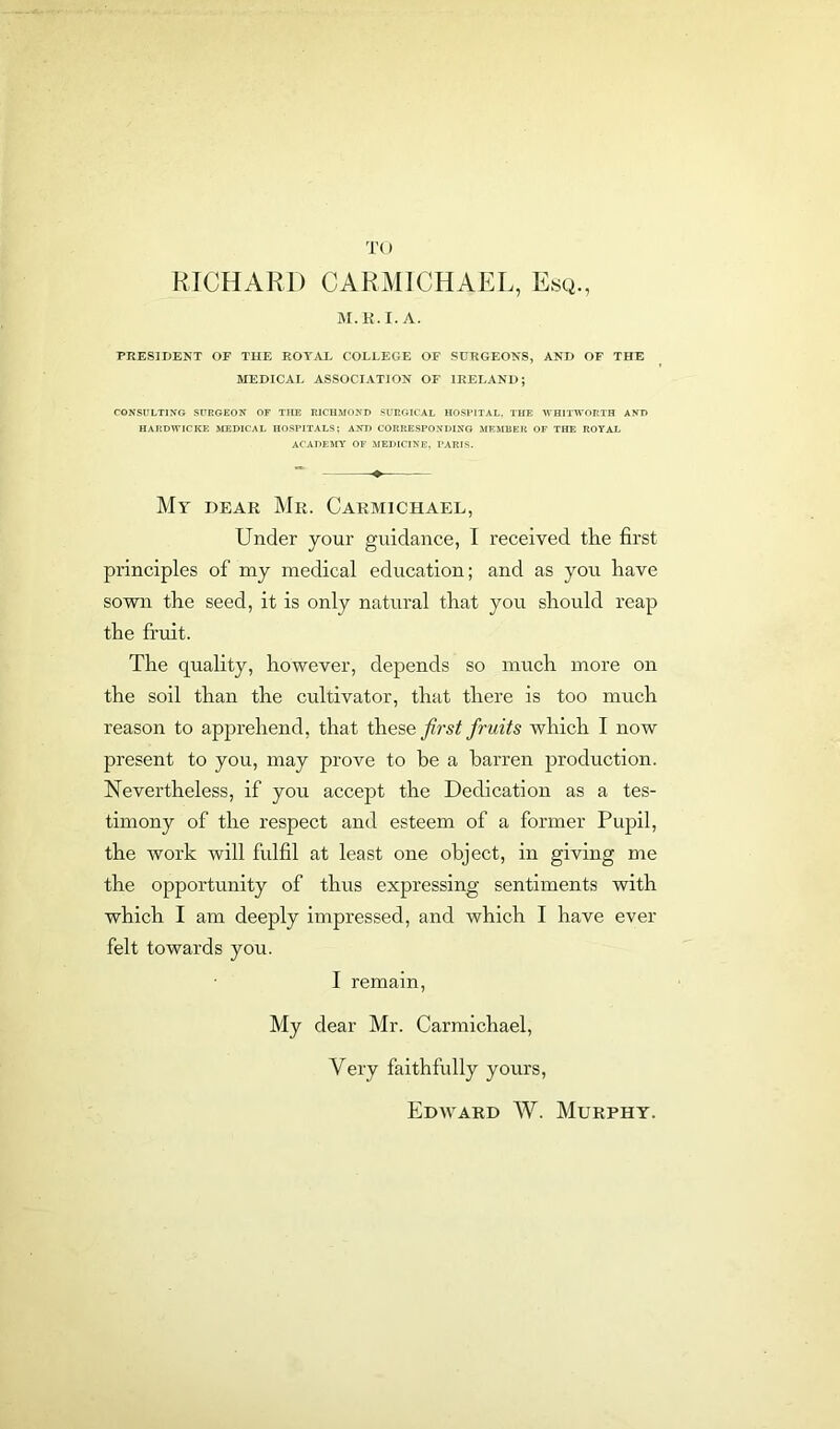 TO RICHARD CARMICHAEL, Esq., M.R.I. A. PRESIDENT OF THE ROYAL COLLEGE OF SURGEONS, AND OF THE MEDICAL ASSOCIATION OF IRELAND; CONSULTING SURGEON OF THE RICHMOND SURGICAL HOSPITAL, THE WHITWORTH AND HARDWICKE MEDICAL HOSPITALS; AND CORRESPONDING MEMBER OF THE ROYAL ACADEMY OF MEDICINE, PARIS. My dear Mr. Carmichael, Under your guidance, I received tire first principles of my medical education; and as you have sown the seed, it is only natural that you should reap the fruit. The quality, however, depends so much more on the soil than the cultivator, that there is too much reason to apprehend, that these first fruits which I now present to you, may prove to he a barren production. Nevertheless, if you accept the Dedication as a tes- timony of the respect and esteem of a former Pupil, the work will fulfil at least one object, in giving me the opportunity of thus expressing sentiments with which I am deeply impressed, and which I have ever felt towards you. I remain, My dear Mr. Carmichael, Very faithfully yours, Edward W. Murphy.