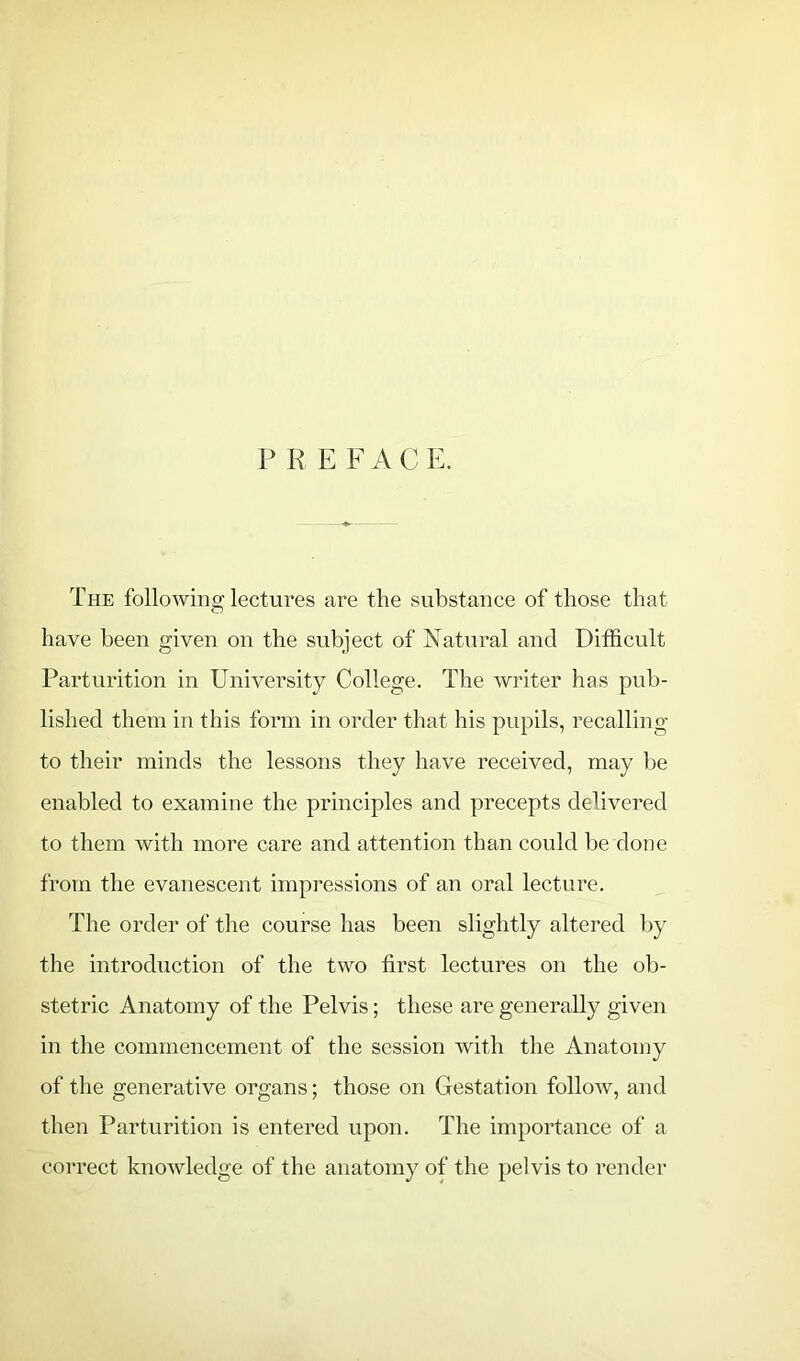 P R E F A C E. The following lectures are the substance of those that have been given on the subject of Natural and Difficult Parturition in University College. The writer has pub- lished them in this form in order that his pupils, recalling to their minds the lessons they have received, may be enabled to examine the principles and precepts delivered to them with more care and attention than could be done from the evanescent impressions of an oral lecture. The order of the course has been slightly altered by the introduction of the two first lectures on the ob- stetric Anatomy of the Pelvis; these are generally given in the commencement of the session with the Anatomy of the generative organs; those on Gestation follow, and then Parturition is entered upon. The importance of a correct knowledge of the anatomy of the pelvis to render