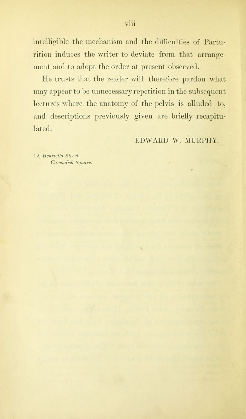 Vlll intelligible the mechanism and the difficulties of Partu- rition induces the writer to deviate from that arrange- ment and to adopt the order at present observed. He trusts that the reader will therefore pardon what may appear to be unnecessary repetition in the subsequent lectures where the anatomy of the pelvis is alluded to, and descriptions previously given are briefly recapitu- lated. EDWARD W. MURPHY. 12, Henrietta Street, Cavendish Square.