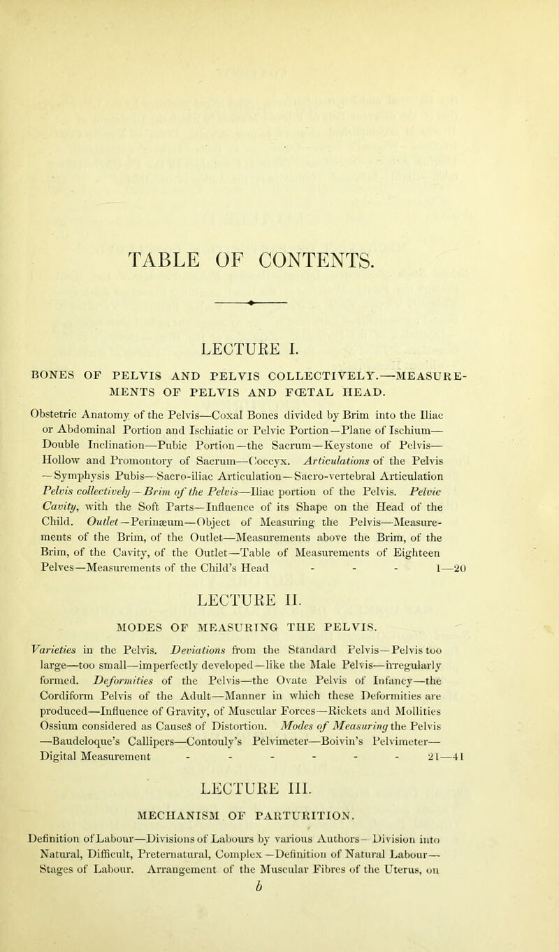 TABLE OF CONTENTS. LECTURE I. BONES OF PELVIS AND PELVIS COLLECTIVELY.—MEASURE- MENTS OF PELVIS AND FCETAL HEAD. Obstetric Anatomy of the Pelvis—Coxal Bones divided by Brim into the Iliac or Abdominal Portion and Ischiatic or Pelvic Portion—Plane of Ischium— Double Inclination—Pubic Portion—the Sacrum—Keystone of Pelvis— Hollow and Promontory of Sacrum—-Coccyx. Articulations of the Pelvis — Symphysis Pubis—Sacro-iliac Articulation—Sacro-vertebral Articulation Pelvis collectively — Brim of the Pelvis—Iliac portion of the Pelvis. Pelvic Cavity, with the Soft Parts—Influence of its Shape on the Head of the Child. Outlet—Perinaeum—Object of Measuring the Pelvis—Measure- ments of the Brim, of the Outlet—Measurements above the Brim, of the Brim, of the Cavity, of the Outlet—Table of Measurements of Eighteen Pelves—Measurements of the Child’s Head ... 1—20 LECTURE II. MODES OF MEASURING THE PELVIS. Varieties in the Pelvis. Deviations from the Standard Pelvis—Pelvis too large—too small—imperfectly developed—like the Male Pelvis—irregularly formed. Deformities of the Pelvis—the Ovate Pelvis of Infancy—the Cordiform Pelvis of the Adult—Manner in which these Deformities are produced—Influence of Gravity, of Muscular Forces—Rickets and Mollities Ossium considered as Causes of Distortion. Modes of Measuring the Pelvis —Baudeloque’s Callipers—Contouly’s Pelvimeter—Boivin’s Pelvimeter- Digital Measurement ------ 21—41 LECTURE III. MECHANISM OF PARTURITION. Definition ofLabour—Divisions of Labours by various Authors— Division into Natural, Difficult, Preternatural, Complex—Definition of Natural Labour— Stages of Labour. Arrangement of the Muscular Fibres of the Uterus, on b