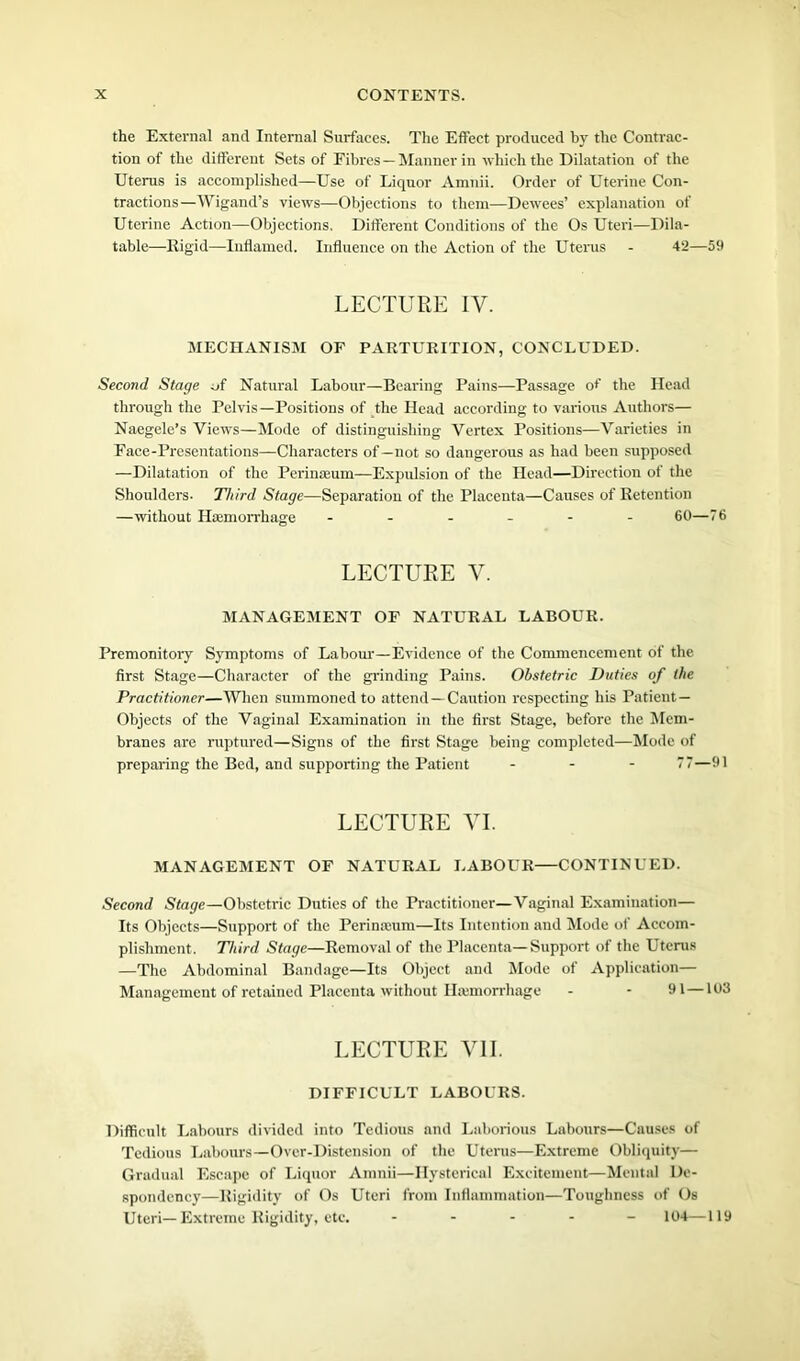 the External and Internal Surfaces. The Effect produced by the Contrac- tion of the different Sets of Fibres —Manner in which the Dilatation of the Uterus is accomplished—Use of Liquor Amnii. Order of Uterine Con- tractions—Wigand’s views—Objections to them—Dewees’ explanation of Uterine Action—Objections. Different Conditions of the Os Uteri—Dila- table—Rigid—Inflamed. Influence on the Action of the Uterus - 42—59 LECTURE IV. MECHANISM OF PARTURITION, CONCLUDED. Second Stage of Natural Labour—Bearing Pains—Passage of the Head through the Pelvis—Positions of the Head according to various Authors— Naegele’s Views—Mode of distinguishing Vertex Positions—Varieties in Face-Presentations—Characters of—not so dangerous as had been supposed —Dilatation of the Perinseum—Expulsion of the Head—Direction of the Shoulders- Third Stage—Separation of the Placenta—Causes of Retention —without Haemorrhage ------ 60—76 LECTURE V. MANAGEMENT OF NATURAL LABOUR. Premonitory Symptoms of Labour—Evidence of the Commencement of the first Stage—Character of the grinding Pains. Obstetric Duties of the Practitioner—When summoned to attend—Caution respecting his Patient— Objects of the Vaginal Examination in the first Stage, before the Mem- branes are ruptured—Signs of the first Stage being completed—Mode of preparing the Bed, and supporting the Patient - - - 77—91 LECTURE VI. MANAGEMENT OF NATURAL LABOUR—CONTINUED. Second Stage—Obstetric Duties of the Practitioner—Vaginal Examination— Its Objects—Support of the Perinseum—Its Intention and Mode of Accom- plishment. Third Stage—Removal of the Placenta—Support of the Uterus —The Abdominal Bandage—Its Object and Mode of Application— Management of retained Placenta without Ilaimorrliage - - 91 —103 LECTURE VII. DIFFICULT LABOURS. Difficult Labours divided into Tedious and Laborious Labours—Causes of Tedious Labours—Over-Distension of the Uterus—Extreme Obliquity— Gradual Escape of Liquor Amnii—Hysterical Excitement—Mental De- spondency—Rigidity of Os Uteri from Inflammation—Toughness of Os Uteri—Extreme Rigidity, etc. ----- 104—119