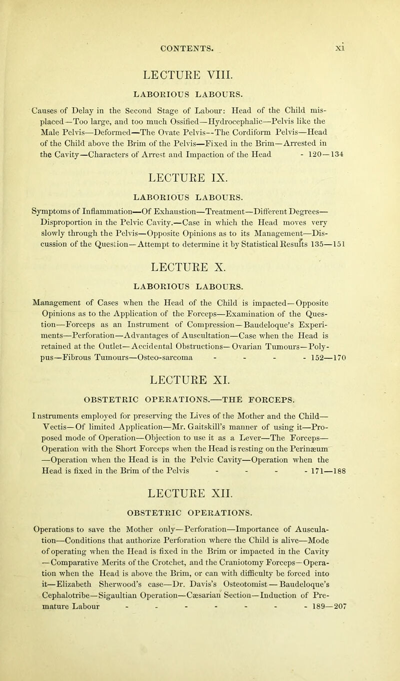LECTURE VIII. LABORIOUS LABOURS. Causes of Delay in the Second Stage of Labour: Head of the Child mis- placed—Too large, and too much Ossified—Hydrocephalic—Pelvis like the Male Pelvis—Deformed—The Ovate Pelvis—The Cordiform Pelvis—Head of the Child above the Brim of the Pelvis—Fixed in the Brim—Arrested in the Cavity—Characters of Arrest and Impaction of the Head - 120 — 134 LECTURE IX. LABORIOUS LABOURS. Symptoms of Inflammation—Of Exhaustion—Treatment—Different Degrees— Disproportion in the Pelvic Cavity.—Case in which the Head moves very slowly through the Pelvis—Opposite Opinions as to its Management—Dis- cussion of the Question—Attempt to determine it by Statistical Results 135—151 LECTURE X. LABORIOUS LABOURS. Management of Cases when the Head of the Child is impacted—Opposite Opinions as to the Application of the Forceps—Examination of the Ques- tion—Forceps as an Instrument of Compression—Baudeloque’s Experi- ments—Perforation—Advantages of Auscultation—Case when the Head is retained at the Outlet—Accidental Obstructions—Ovarian Tumours—Poly- pus—Fibrous Tumours—Osteo-sarcoma - 152—170 LECTURE XI. OBSTETRIC OPERATIONS.—THE FORCEPS. I nstruments employed for preserving the Lives of the Mother and the Child— Vectis—Of limited Application—Mr. Gaitskill’s manner of using it—Pro- posed mode of Operation—Objection to use it as a Lever—The Forceps— Operation with the Short Forceps when the Head is resting on the Perinaeum —Operation when the Head is in the Pelvic Cavity—Operation when the Head is fixed in the Brim of the Pelvis ... -171—188 LECTURE XII. OBSTETRIC OPERATIONS. Operations to save the Mother only—Perforation—Importance of Auscula- tion—Conditions that authorize Perforation where the Child is alive—Mode of operating when the Head is fixed in the Brim or impacted in the Cavity — Comparative Merits of the Crotchet, and the Craniotomy Forceps—Opera- tion when the Head is above the Brim, or can with difficulty he forced into it—Elizabeth Sherwood’s case—Dr. Davis’s Osteotomist — Baudeloque’s Cephalotribe—Sigaultian Operation—Caesarian Section—Induction of Pre- mature Labour ------- 189—207