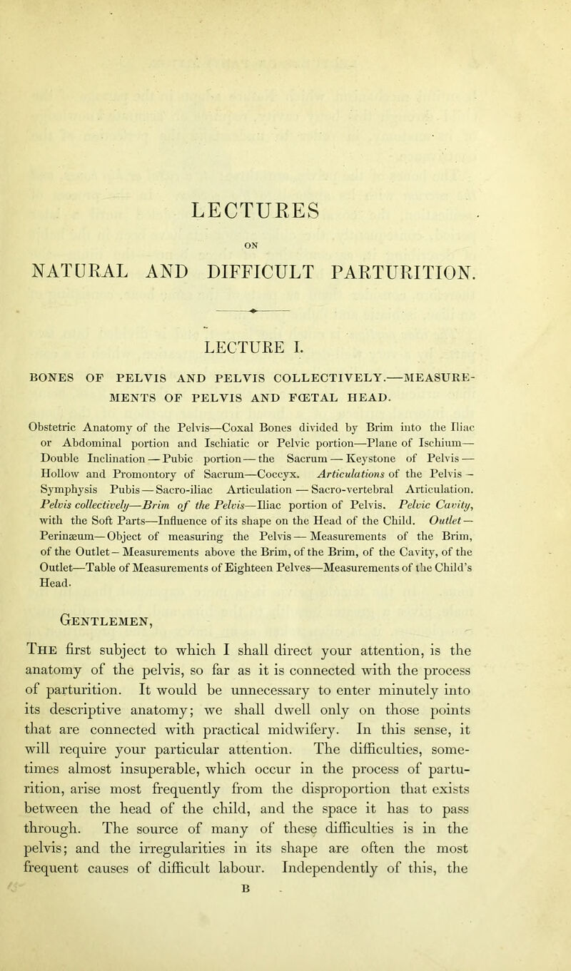 LECTURES ON NATURAL AND DIFFICULT PARTURITION. LECTURE I. BONES OF PELVIS AND PELVIS COLLECTIVELY.—MEASURE- MENTS OF PELVIS AND FCETAL HEAD. Obstetric Anatomy of the Pelvis—Coxal Bones divided by Brim into the Iliac or Abdominal portion and Ischiatic or Pelvic portion—Plane of Ischium— Double Inclination — Pubic portion—the Sacrum — Keystone of Pelvis — Hollow and Promontory of Sacrum—Coccyx. Articulations of the Pelvis — Symphysis Pubis — Sacro-iliac Articulation—Sacro-vertebral Articulation. Pelvis collectively—Brim of the Pelvis—Iliac portion of Pelvis. Pelvic Cavity, with the Soft Parts—Influence of its shape on the Head of the Child. Outlet — Perinsum—Object of measuring the Pelvis — Measurements of the Brim, of the Outlet — Measurements above the Brim, of the Brim, of the Cavity, of the Outlet—Table of Measurements of Eighteen Pelves—Measurements of the Child’s Head. Gentlemen, The first subject to wbicli I shall direct your attention, is the anatomy of the pelvis, so far as it is connected with the process of parturition. It would be unnecessary to enter minutely into its descriptive anatomy; we shall dwell only on those points that are connected with practical midwifery. In this sense, it will require your particular attention. The difficulties, some- times almost insuperable, which occur in the process of partu- rition, arise most frequently from the disproportion that exists between the head of the child, and the space it has to pass through. The source of many of these difficulties is in the pelvis; and the irregularities in its shape are often the most frequent causes of difficult labour. Independently of this, the