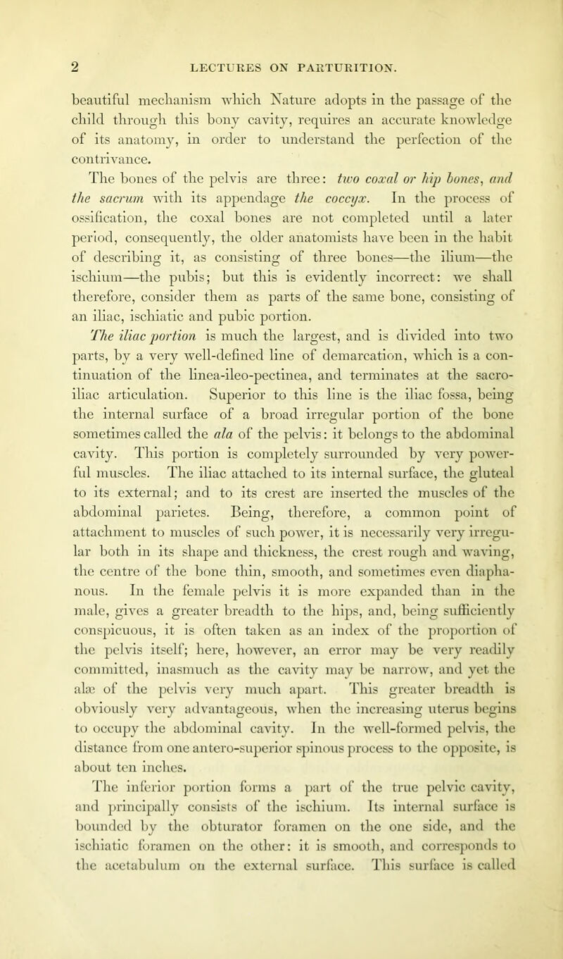 beautiful mechanism which Nature adopts in the passage of the child through this bony cavity, requires an accurate knowledge of its anatomy, in order to understand the perfection of the contrivance. The bones of the pelvis are three: two coxal or hip bones, and the sacrum with its appendage the coccyx. In the process of ossification, the coxal bones are not completed until a later period, consequently, the older anatomists have been in the habit of describing it, as consisting of three bones—the ilium—the ischium—the pubis; but this is evidently incorrect: we shall therefore, consider them as parts of the same bone, consisting of an iliac, ischiatie and pubic portion. The iliac portion is much the largest, and is divided into two parts, by a very well-defined line of demarcation, which is a con- tinuation of the linea-ileo-pectinea, and terminates at the sacro- iliac articulation. Superior to this line is the iliac fossa, being the internal surface of a broad irregular portion of the bone sometimes called the ala of the pelvis: it belongs to the abdominal cavity. This portion is completely surrounded by very power- ful muscles. The iliac attached to its internal surface, the gluteal to its external; and to its crest are inserted the muscles of the abdominal parietes. Being, therefore, a common point of attachment to muscles of such power, it is necessarily very irregu- lar both in its shape and thickness, the crest rough and waving, the centre of the bone thin, smooth, and sometimes even diapha- nous. In the female pelvis it is more expanded than in the male, gives a greater breadth to the hips, and, being sufficiently conspicuous, it is often taken as an index of the proportion of the pelvis itself; here, however, an error may be very readily committed, inasmuch as the cavity may be narrow, and yet the ala: of the pelvis very much apart. This greater breadth is obviously very advantageous, when the increasing uterus begins to occupy the abdominal cavity. In the well-formed pelvis, the distance from one antero-superior spinous process to the opposite, is about ten inches. The inferior portion forms a part of the true pelvic cavity, and principally consists of the ischium. Its internal surface is bounded by the obturator foramen on the one side, and the ischiatie foramen on the other: it is smooth, and corresponds to the acetabulum on the external surface. This surface is called